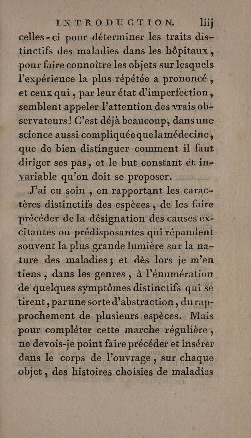 celles - ci pour déterminer les traits dis-. tinctifs des maladies dans les hôpitaux, pour faire connoître les objets sur lesquels l’expérience la plus répétée a prononcé , et ceux qui , par leur état d’imperfection, semblent appeler lattention des vrais ob- servateurs! C’est déjà beaucoup, dansune science aussi compliquéequelamédecine, que de bien distinguer comment il faut. diriger ses pas, et le but constant ét in- variable qu’on doit se proposer. J’ai eu soin ; en rapportant les carac- tères distinctifs des espèces, de les faire précéder de la désignation des causes ex- citantes ou prédisposantes qui répandent souvent la plus grande lumière sur la na- ture des maladies; et dès lors je m’en tiens , dans les genres , à l’énumération de quelques symptômes distinctifs qui se tirent, par une sorte d’abstraction, durap- prochement de. plusieurs :espèces. Mais pour compléter cette marche régulière , ne devois-je point faire précéder et insérer dans le corps de l’ouvrage, sur chaque objet, des histoires choisies de maladies