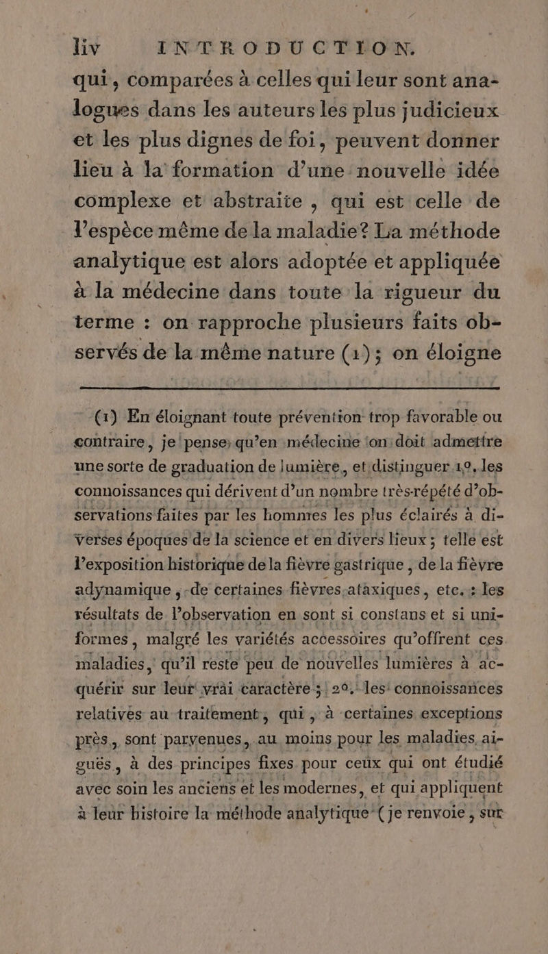 qui, comparées à celles qui leur sont ana- loguss dans les auteurs les plus judicieux et les plus dignes de foi, peuvent donner lieu à la formation d’une nouvelle idée complexe et abstraite , qui est celle de l'espèce même de la maladie? La méthode analytique est alors adoptée et appliquée à la médecine dans toute la rigueur du terme : on rapproche plusieurs faits ob- servés de la même nature (1); on éloigne (1) En éloignant toute prévention trop favorable ou contraire, je pense; qu’en médecine ‘on doit admettre une sorte de graduation de lumière, et distinguer .10.1es connoissances qui dérivent d’un nombre très-répété d’ob- servations faites par les hommes les plus éclairés à di- verses époques de la science et en divers lieux ; telle est l'exposition historique de la fièvre gastrique , de la fièvre adÿynamique , -de certaines fièvres-ataxiques , etc. les résultats de l'observation en sont si constans et si uni- formes, malgré les variétés accessoires qu’offrent ces MARRON qu’il reste peu de nouvelles lumières à ac- quérir sur leur! vrâi caractère 5! 26,: les! connoissances relatives au traitement, qui ; à certaines exceptions près, sont paryenues,.au, moins pour les maladies, ai- guës, à des principes fixes pour ceux qui ont étudié avec soin les anciens et les modernes, et qui appliquent à Jeur histoire la méthode ao (je renvoie, sut