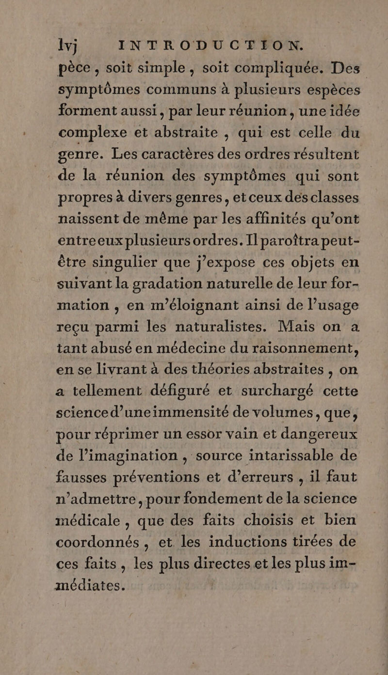 lvj INTRODUCTION. pèce , soit simple , soit compliquée. Des symptômes communs à plusieurs espèces forment aussi, par leur réunion, une idée complexe et abstraite , qui est celle du genre. Les caractères des ordres résultent de la réunion des symptômes qui sont propres à divers genres, et ceux des classes naissent de même par les affinités qu’ont entreeux plusieurs ordres. Il paroîtra peut- être singulier que j’expose ces objets en suivant la gradation naturelle de leur for- mation , en m'éloignant ainsi de l’usage reçu parmi les naturalistes. Mais on a tant abusé en médecine du raisonnement, en se livrant à des théories abstraites , on a tellement défiguré et surchargé cette science d’uneimmensité de volumes, que, pour réprimer un essor vain et dangereux de l’imagination , source intarissable de fausses préventions et d'erreurs , il faut n’admettre, pour fondement de la science médicale , que des faits choïsis et bien coordonnés, et les inductions tirées de ces faits, les plus directeset les plus im- médiates. |