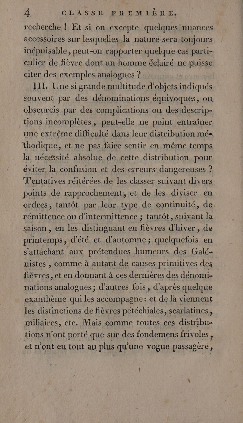 A recherche ! Et si on excepte quelques nuances accessoires sur lesquelles. la nature sera toujours inépuisable, peut-on rapporter quelque cas parti- api Ha ue dont AR ne ps citer des exemples analogues ? JIT. Une si grande multitude d'objets indiqués souvent par des dénominations équivoques, ou obscurcis par des complications où desidescrip- tions incomplètes, peut-elle ne point entrainer une extrème difficulté dans leur distribution mes thodique, et ne pas faire sentir en même temps la nécessité absolue de cette distribution pour éviter la confusion et des erreurs dangereuses ? L'entatives réitérées de les classer suivant divers points de rapprochement, et de les diviser en ordres, tantôt par leur type de continuité, de rémittence ou d'intermittence ; tantôt, suivant la saison , en les distinguant en flèvres d'hiver, de printemps, d'été et d'automne; quelquefois en s'attachant aux prétendues humeurs des Galé- uistes , comme à autant de causes primitives des fièvres, et en donnant à ces dernières des dénomi- nations analogues ; d’autres fois , d’après quelque exanthème qui les accompagne: et de là viennent les distinctions de fièvres pétéchiales, scarlatines , miliaires, etc. Mais comme toutes ces distribu- . tions n'ont porté que sur des fondemens frivoles ? et n'ont eu tout au plus qu'une vogue passagère,