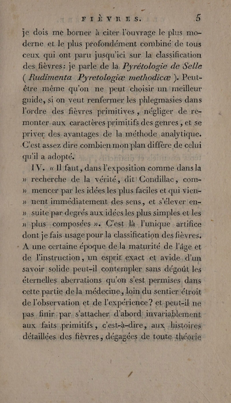 FTIÈNRES. &amp; je dois me borner à citer l'ouvrage le plus mo- derne et le plus profondément combiné de tous ceux qui ont paru jusqu'ici sur la classification des fièvres: je parle de là Pyrétologie de Selle ( Rudimenta Pyretologiæ methodicæ ). Peut- être même qu'on ne peut choisir un meilleur guide, si on veut renfermer les phlegmasies dans l'ordre des fièvres primitives , négliger de re- monter.aux caractères primitifs des genres , et se priver des avantages de la méthode analytique. C'est assez dire combien mon plan diffère de celui qu'il a adopté. IV. «Il faut, dans l exposition comme dans la » recherche de la vérité, dit! Condillac, com- » mencer par les idées les plus faciles et qui vien- » nent immédiatement des sens, et s'élever en- » suite par degrés aux idées les plus simples et les » plus composées ». C’est là. l'unique : artifice dont je fais usage pour la classification des fièvres. * À une certaine époque dela maturité de l’âge et de l'instruction, un esprit exact et avide. d’un savoir solide peut-il contempler sans dégoût les éternelles aberrations qu'on s’est permises dans cette partie dela médecine, loin du sentier étroit de l'observation et de l'expérience ? et peut-il ne pas finir: par. s'attacher, d’abord: invariablement aux faits primitifs, c'est-à-dire, aux -histoires détaillées des fièvres , dégagées de toute théorie