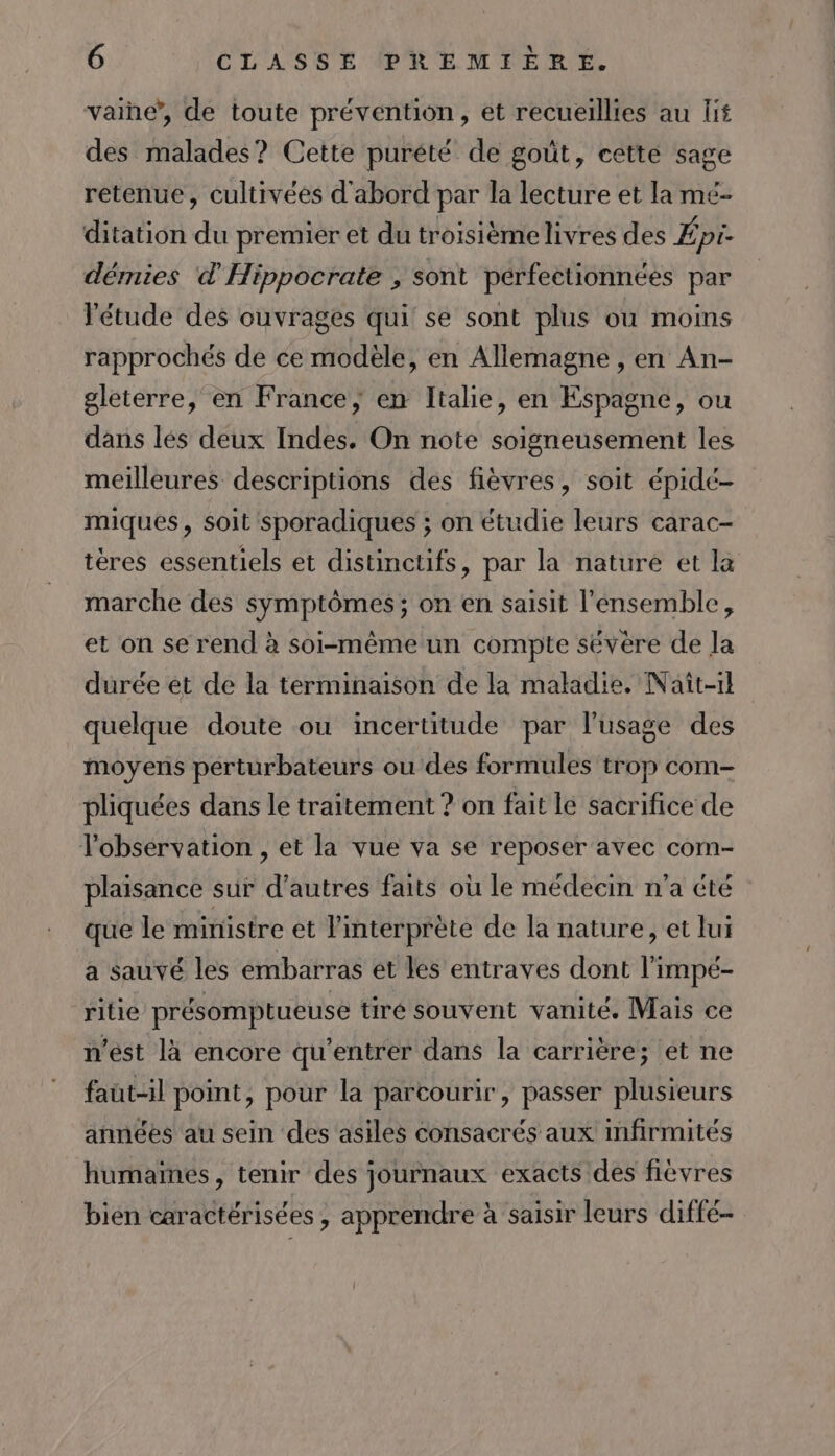 vaine”, de toute prévention, et recueillies au lif des malades? Cette purété de goût, cette sage retenue, cultivées d'abord par la lecture et la mé- ditation du premier et du troisième livres des Épi- démies d'Hippocrate , sont pérfectionnées par l'étude des ouvrages qui se sont plus ou moins rapprochés de ce modèle, en Allemagne , en An- gleterre, en France, en Italie, en Espagne, ou dans lés deux Indes. On note soigneusement les meilleures descriptions des fièvres, soit épidé- miques, soit sporadiques ; on étudie leurs carac- tères essentiels et distinctifs, par la nature et la marche des symptômes; on en saisit l'ensemble, et on se rend à soi-même un compte sévère de Ja durée et de la terminaison de la maladie. Naît-1l quelque doute ou incertitude par l'usage des moyens perturbateurs ou des formules trop com- pliquées dans le traitement ? on fait le sacrifice de l'obsérvation , et la vue va se reposer avec com- plaisance sur d’autres faits où le médecin n'a été que le ministre et l'interprète de la nature, et lui a sauvé les embarras et les entraves dont l'impé- ritie présomptueuse tiré souvent vanité. Mais ce n’est là encore qu’entrer dans la carrière; et ne faut-il point, pour la parcourir, passer plusieurs années au sein des asiles consacrés aux infirmités humames, tenir des journaux exacts des fièvres bien caractérisées , apprendre à saisir leurs diffé-