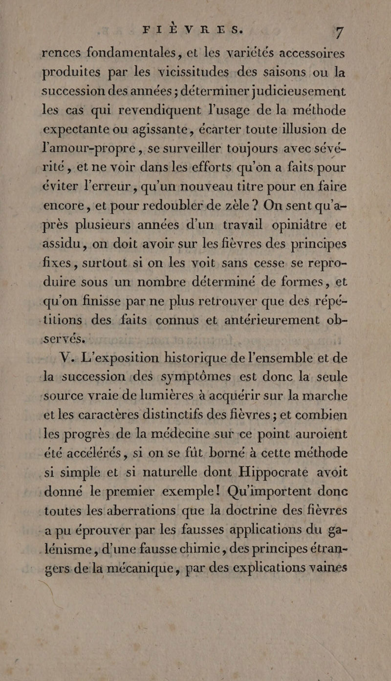 rences fondamentales, et les variétés accessoires produites par les vicissitudes des saisons ou la succession des années ; déterminer judicieusement les cas qui revendiquent l'usage de la méthode expectante ou agissante, écarter toute illusion de l'amour-propre , se surveiller toujours avec sévé- rité, et ne voir dans les efforts qu'on a faits pour éviter l'erreur, qu'un nouveau titre pour en faire encore, et pour redoubler de zèle ? On sent qu'a- près plusieurs années d'un travail opiniâtre et assidu, on doit avoir sur les fièvres des principes fixes, surtout si on les voit sans cesse. se repro- duire sous un nombre déterminé de formes, et qu'on finisse par ne plus retrouver que des répé- tuons des faits connus et antérieurement ob- :SCTVÉS. V. L'exposition historique de l’ensemble et de Ja succession :des symptômes est donc la: seule source vraie de lumières à acquérir sur la marche et les caractères distincüufs des fièvres ; et combien les progres de la médecine sur ce point auroient été accélérés, si on se füt borné à cette méthode si simple et si naturelle dont Hippocrate avoit donné le premier exemple! Qu'importent donc toutes les aberrations que la doctrine des fièvres -a pu éprouver par les fausses applications du ga- _lénisme , d’une fausse chimie, des principes étran- gers. dela mécanique, par des explications vaines