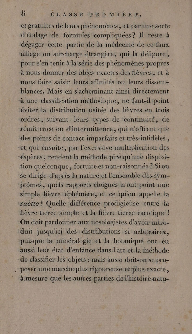 et gratuites de leurs phénomènes, et par une sorte d'étalage de formules compliquées? Il reste à dégager cette partie de la médecine de ce faux alliage ou surcharge étrangère, qui la défigure, pour s’en tenir à la série des phénomènes propres à nous donner des idées exactes des fièvres, et à mous faire saisir leurs affinités ou leurs dissem- blances. Mais en s’acheminant ainsi directement à une classification méthodique, ne faut-il point éviter la distribution usitée des fièvres en trois ordres, suivant leurs types de continuité, de rémittence ou d’intermittence, qui n'offrent que des points de contact imparfaits et très-infidèles:, “et qui ensuite, par l’excessive multiplication des -éspèces , rendent la méthode piré qu’une disposi- tion quelconque, fortuite et non-raisonnée ?S1 on se dirige d’après la nature et l’ensemble des.sym- ‘ptômes, quels rapports éloignés n’ont-point une simple fièvre éphémère, et ce qu'on appelle la suette ! Quelle différence prodigieuse entre la fièvre tierce simple et la fièvre tierce carotique ! ‘On doit pardonner aux nosologistes d’avoir intro- duit jusqu'ici des distributions si arbitraires, puisque la minéralogie et la botanique ont eu ‘aussi leur état d’énfance dans l’art et la méthode “de classifier les ‘objets : mais aussi ‘doit-on se pro- poser une marche plus rigoureuse et:plus exacte, à mesure que les autres parties delhistdire natu-