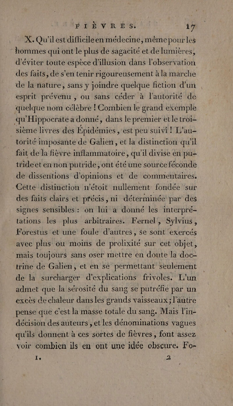 4 PAPE VIR ES: 17 _ X.Qu'ilestdifficileen médecine, même pour les hommes qui ont le plus de sagacité et de lumières, d'éviter toute espèce d'illusion dans l'observation des faits, de s’en tenir rigoureusement à la marche de la nature, sans y joindre quelque fiction d'un esprit prévenu , ou sans céder à l'autorité de quelque nom célèbre ! Combien le grand exemple qu'Hippocrate a donné, dans le premier et le troi- sièmeé livres des Épidémies , est peu suivi ! L’au- torité imposante de Galien , et la distinction qu'il fait dela fièvre inflammatoire, qu'il divise en pu tiide et en non putride, ont été une source féconde de dissentions d'opinions ét de commentaires. .Cétte distinction n’étoit nullement fondée ‘sur des faits clairs et pfécis, ni déterminée par des signes sensibles : on lui à donné les interpré- tations les plus arbitraires. Fernel, Sylvius, Forestus et une foule d'autres, $e sont exercés avec plus où moins de prolixité sur cet objet, mais toujours sans oser mettre en doute la doc- trine de Galien, et en se permettant seulement de la surcharger d'explications frivoles. L'un admet que la sérosité du sang se putréfie par un excès de chaleur dans les grands vaisseaux; l’autre pense que c'est la masse totale du sang. Mais l’in- décision des auteurs , et les dénominations vagues qu'ils donnent à ces sortes de fièvres , font assez voir combien ils en ont une idée obscure. Fo- Le 2