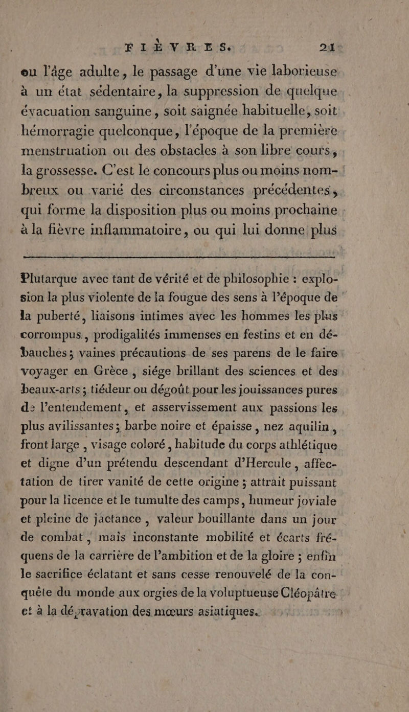 ou l’âge adulte, le passage d’une vie laborieuse à un état sédentaire, la suppression de quelque évacuation sanguine, soit saignée habituelle, soit hémorragie quelconque, l’époque de la première menstruation ou des obstacles à son libre cours, la grossesse. C’est lé concours plus ou moins nom- breux ou varié des circonstances précédentes, qui forme la disposition plus ou moins prochaine à la fièvre inflammatoire, ou qui lui donne plus Plutarque avec tant de vérité et de philosophie : explo- sion la plus violente de la fougue des sens à l’époque de la puberté, liaisons intimes avec les hommes les plis corrompus, prodigalités immenses en festins et en dé- bauches; vaines précautions de ses parens de le faire voyager en Grèce, siége brillant des sciences et des beaux-arts ; tiédeur ou dégoüt pour les jouissances pures d: l’entendement , et asservissement aux passions les plus avilissantes ; barbe noire et épaisse, nez aquilin, front large , visage coloré , habitude du corps athlétique et digne d’un prétendu descendant d’Hercule , affec- tation de tirer vanité de cette origine ; attrait puissant pour la licence et le tumulte des camps, humeur joviale et pleine de jactance , valeur bouillante dans un jour de combat ; mais inconstante mobilité et écarts fré- quens de la carrière de l’ambition et de la gloire ; enfin le sacrifice éclatant et sans cesse renouvelé de la con- quête du monde aux orgies de la voluptueuse Cléopâtre et à la dépravation des mœurs asiatiques.