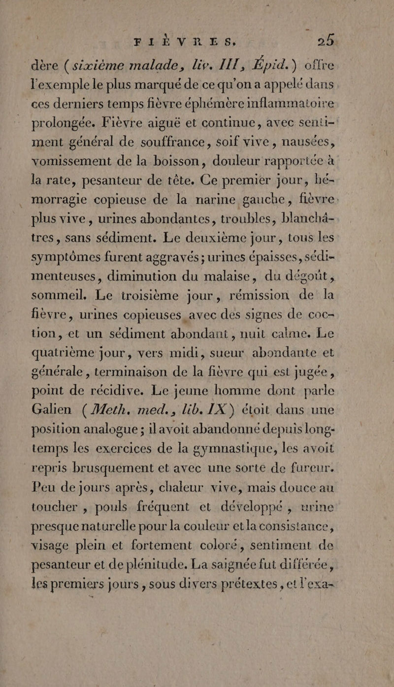 dère (sixième malade, liv. LIT, Épid.) oflre l'exemple le plus marqué de ce qu’on a appelé dans ces derniers temps fièvre éphémère inflammaioire prolongée. Fièvre aiguë et continue, avec senti- ment général de souffrance, soif vive, nausées, vomissement de la boisson, douleur rapportée à la rate, pesanteur de tête. Ce premier jour, hé- morragie copieuse de la narine gauche, fièvre. plus vive, urines abondantes, troubles, blanchä- tres, sans sédiment. Le deuxième jour, tous les symptômes furent aggravés ; urines épaisses, sédi- menteuses, diminution du malaise, du dégout, sommeil. Le troisième jour, rémission de la fièvre, urines copieuses avec des signes de coc- tion, et un sédiment abondant, nuit calme. Le quatrième jour, vers midi, sueur abondante et générale , terminaison de la fièvre qui est jugée, point de récidive. Le jeune homme dont parle Galien (Meth. med., lib. IX) étoit dans une position analogue ; ilavoit abandonné depuis long- temps les exercices de la gymnastique, les avoit repris brusquement et avec une sorte de fureur. Peu de jours après, chaleur vive, mais douce au toucher , pouls fréquent et développé , urine presque naturelle pour la couleur etlaconsistance, visage plein et fortement coloré, sentiment de pesanteur et de plénitude. La saignée fut différée, les premiers jours , sous divers prétextes , et l'exa-