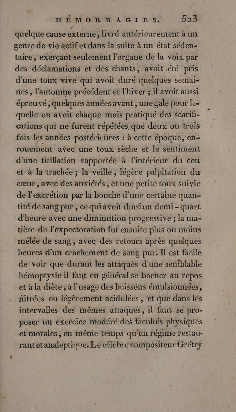 quelque cause externe , livré antérieurement à un genre de vie actif et dans la suite à un état séden- taire, exercant seulement l'organe de la voix par des déclamations et des chants, avoit été pris d'une toux vive qui avoit duré quelques semai= nes , l'automne précédent et l'hiver ;.il avoit aussi éprouvé , quelques années avant , une gale pour las quelle on avoit chaque mois pratiqué des $carif- cations qui ne furent répétées. que deux ou trois fois les années postérieures : à cette époque, en- rouemnent aÿec üne toux sèche et le sehtimént d’une titillation rapportée à l'intérieur du cou et à la trachée ; la veille, légère palpitation du cœur, avec des anxiétés, et une petite toux suivie de l’excrétion par la bouché d’une certaine quan- tité de sang pur , cé qui âvoit duré un derni - quart d'heure avec une diminution progressive ; la ma- tière de l’expectoration fut ensuite plus ou moins mêlée de sang, avec dés retours après quelques heures d’un crachement de sang pur. Il est facile de voir que durant les attâques d'une semblable hémoptysie il faut en général se borner au repos et à la diète , à l'usage des boissons émulsionnées, nitrées ou légèrement acidulées , et que dans les intervalles des mêmes. attaques, il faut $é pro- poser un exercice modéré des facultés physiques et morales , en même temps qu'un régime restau- rant etanaleptione, Le célèbre compositeur Grétrÿ