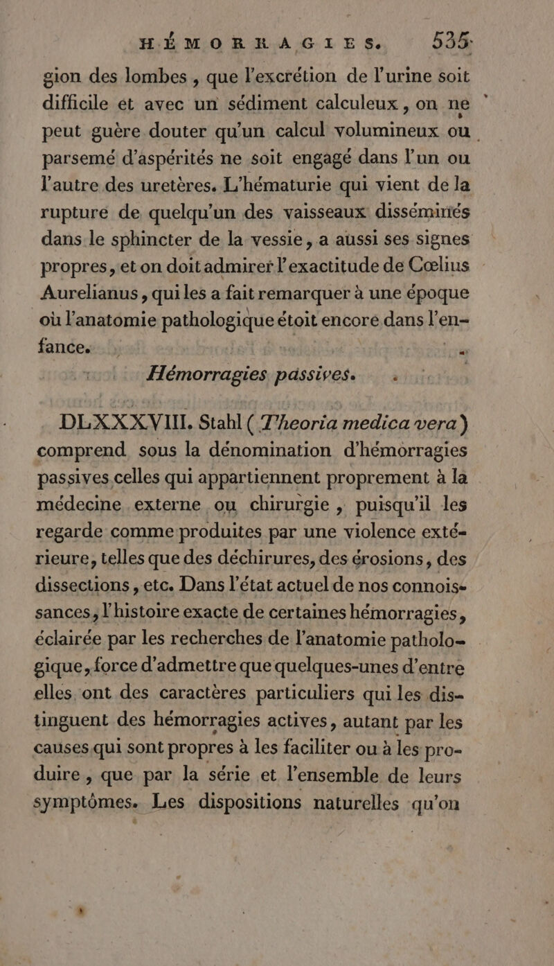 gion des lombes , que l’excrétion de l'urine soit difficile ét avec un sédiment calculeux , on ne peut guère douter qu’un calcul volumineux ou parsemé d’aspérités ne soit engagé dans l’un ou l’autre des uretères. L'hématurie qui vient de la rupture de quelqu'un des vaisseaux disséminiés dans le sphincter de la vessie, a aussi ses signes propres, et on doitadmirer l'exactitude de Cœlius Aurelianus , qui les a fait remarquer à une époque où l'anatomie pathologique étoit encore dans l’en- fance. | : oi Hémorragies passives. . | DLXXX VIN, Stahl ( T'heoria medica vera) comprend sous la dénomination d’hémorragies passives.celles qui appartiennent proprement à la médecine externe ou chirurgie , puisqu'il les regarde commeproduites par une violence exté- rieure, telles que des déchirures, des érosions, des dissections , etc. Dans l’état actuel de nos connois- sances, l'histoire exacte de certaines hémorragies, éclairée par les recherches de l'anatomie patholo- gique, force d'admettre que quelques-unes d’entre elles ont des caractères particuliers qui les dis- tinguent des hémorragies actives, autant par les causes.qui sont propres à les faciliter ou à les pro- duire , que par la série et l’ensemble de leurs symptômes. Les dispositions naturelles qu’on