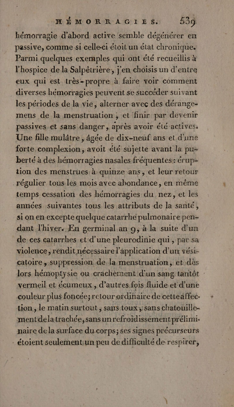 hémorragie d’abord active semble dégénérer en passive, comme si celle-ci étoit un état chronique. Parmi quelques exemples qui ont été recueillis à l'hospice de la Salpêtrière:, j'en choisis un d’entre eux qui est très- propre à faire voir comment diverses hémorragies peuvent se succéder suivant les périodes de la vie, alterner avec des dérange- mens de la menstruation , et finir par devenir passives et sans danger , après avoir élé actives Une fille mulâtre , âgée de dix-neuf ans et d'une forte complexion, avoit été sujette avant la pu- berté à des hémorragies nasales fréquentes: érup- tion des ménstrues: à quinze ans, et leur retour régulier tous.les mois avec abondance, en même temps cessation des hémorragies du nez, et les années suivantes tous les attributs de la santé, si on en excepte quelque catarrhe pulmonaire pen- dant l'hiver. En germinal an 9; à la suite d'un de ces catarrhes et d’une pleurodinie qui, par sa violence, réndit nécessaire l'application d’un vesi- catoire suppression de. la menstruation, et dès lors hémoptysie ou crachément d'un sang tantôt - vermeil et écumeux , d’autres fois fluide et d'une couleur plus foncée; retour ordinaire de cetteaffec- tion, le matin surtout ; sans:toux; sans chatouille- mentdelatrachée,sansunrefreïdissémentprélimi- naire de la surface du.corps; ses signes précurseurs _étoient seulementiun peu de difficulté de respirer,