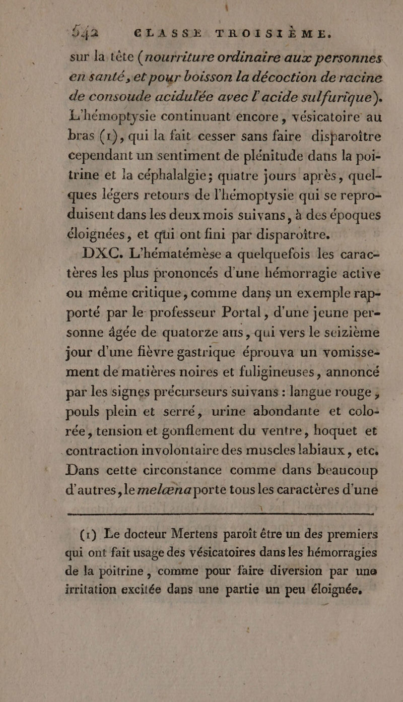 : 542 ELASSE TROISIÈME. sur la tête (nourriture ordinaire aux personnes en santé ,et pour boisson la décoction de racine de consoude acidulée avec l'acide sulfurique). L'hémoptysie continuant éncore , vésicatoire au bras (1), qui la fait cesser sans faire disparoiître cependant un sentiment de plénitude dans la poi- trine et la céphalalgie; quatre jours après, quel- ques légers retours de l'hémoptysie qui se repro- duisent dans les deux mois suivans, à des époques éloignées, et qui ont fini par disparoître. DXC. L’hématémèse a quelquefois les carac- tères les plus prononcés d’une hémorragie active ou même critique, comme dans un exemple rap- porté par le- professeur Portal, d’une jeune per- sonne âgée de quatorze ans , qui vers le seizième jour d'une fièvre gastrique éprouva un vomisse- ment de matières noires et fuligineuses, annoncé par les signes précurseurs suivans : langue rouge, pouls plein et serré, urine abondante et colo: rée, tension et gonflement du ventre, hoquet et contraction involontaire des muscles labiaux , etc, Dans cette circonstance comme dans beaucoup d’autres, lemelæna porte tous les caractères d’uné À (1) Le docteur Mertens paroît être un des premiers qui ont fait usage des vésicatoires dans les hémorragies de la poitrine , comme pour faire diversion par une irritation excitée dans une partie un peu éloignée, _