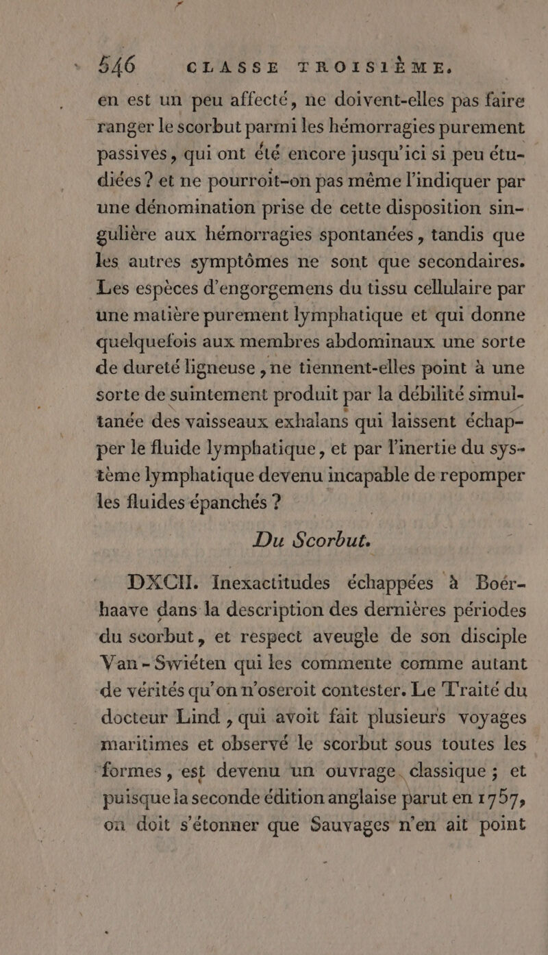 en est un peu affecté, ne doivent-elles pas faire ranger le scorbut FR les hémorragies purement passives, qui ont été encore jusqu'ici si peu étu- diées ? et ne pourroit-on pas même l'indiquer par une dénomination prise de cette disposition sin- gulière aux hémorragies spontanées , tandis que les autres symptômes ne sont que secondaires. Les espèces d’engorgemens du tissu cellulaire par une matière purement lymphatique et qui donne quelquefois aux membres abdominaux une sorte de dureté ligneuse , ne tiennent-elles point à une sorte de suntement produit par la débilité srmul- tanée des vaisseaux exhalans qui laissent échap- per le fluide lymphatique, et par l'inertie du sys- tème lymphatique devenu incapable de repomper les fluides épanchés ? Du a DXCII. Inexactitudes échappées à Boér- haave dans la description des dernières périodes du scorbut, et respect aveugle de son disciple Van-Swiéten qui les commente comme autant de vérités qu’on n’oséroit contester. Le T'raité du docteur Lind , qui avoit fait plusieurs voyages maritimes et observé le scorbut sous toutes les ‘formes , est devenu un ouvrage. classique ; et puisque la seconde édition anglaise parut en 1757, on doit s'étonner que Sauvages n'en ait point