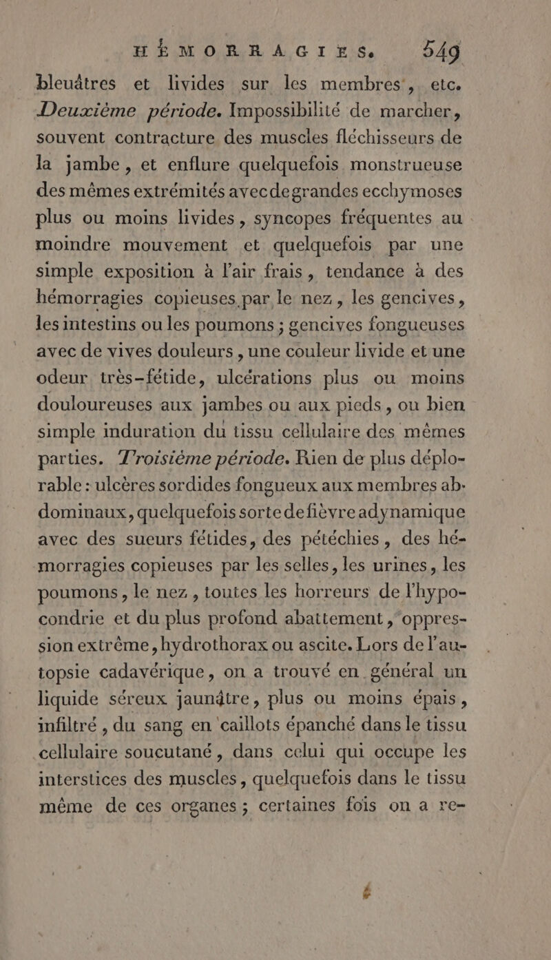 bleuâtres et livides sur les membres’, etc. Deuxième période. Impossibilité de marcher, souvent contracture des muscles fléchisseurs de la jambe, et enflure quelquefois monstrueuse des mêmes extrémités ayvecdegrandes ecchymoses plus ou moins livides, syncopes fréquentes au moindre mouvement et quelquefois par une simple exposition à l'air frais, tendance à des hémorragies copieuses par le nez, les gencives, les intestins ou les poumons ; gencives fongueuses avec de vives douleurs , une couleur livide et une odeur très-fétide, ulcérations plus ou moins douloureuses aux jambes ou aux pieds, ou bien simple induration du tissu cellulaire des mêmes parties. Troisième période. Rien de plus déplo- rable : ulcères sordides fongueux aux membres ab. dominaux, quelquefois sortedefièvreadynamique avec des sueurs fétides, des pétéchies, des hé- morragies copieuses par les selles, les urines, les poumons, le nez, toutes les horreurs de l'hypo- condrie et du plus profond abattement ,oppres- sion extrême , hydrothorax ou ascite. Lors de l’au- topsie cadavérique, on a trouvé en général un liquide séreux jaunâtre, plus ou mois épais, infiltré , du sang en caillots épanché dans le tissu cellulaire soucutané, dans celui qui occupe les interstices des muscles, quelquefois dans le tissu même de ces organes; certaines foïs on a re-