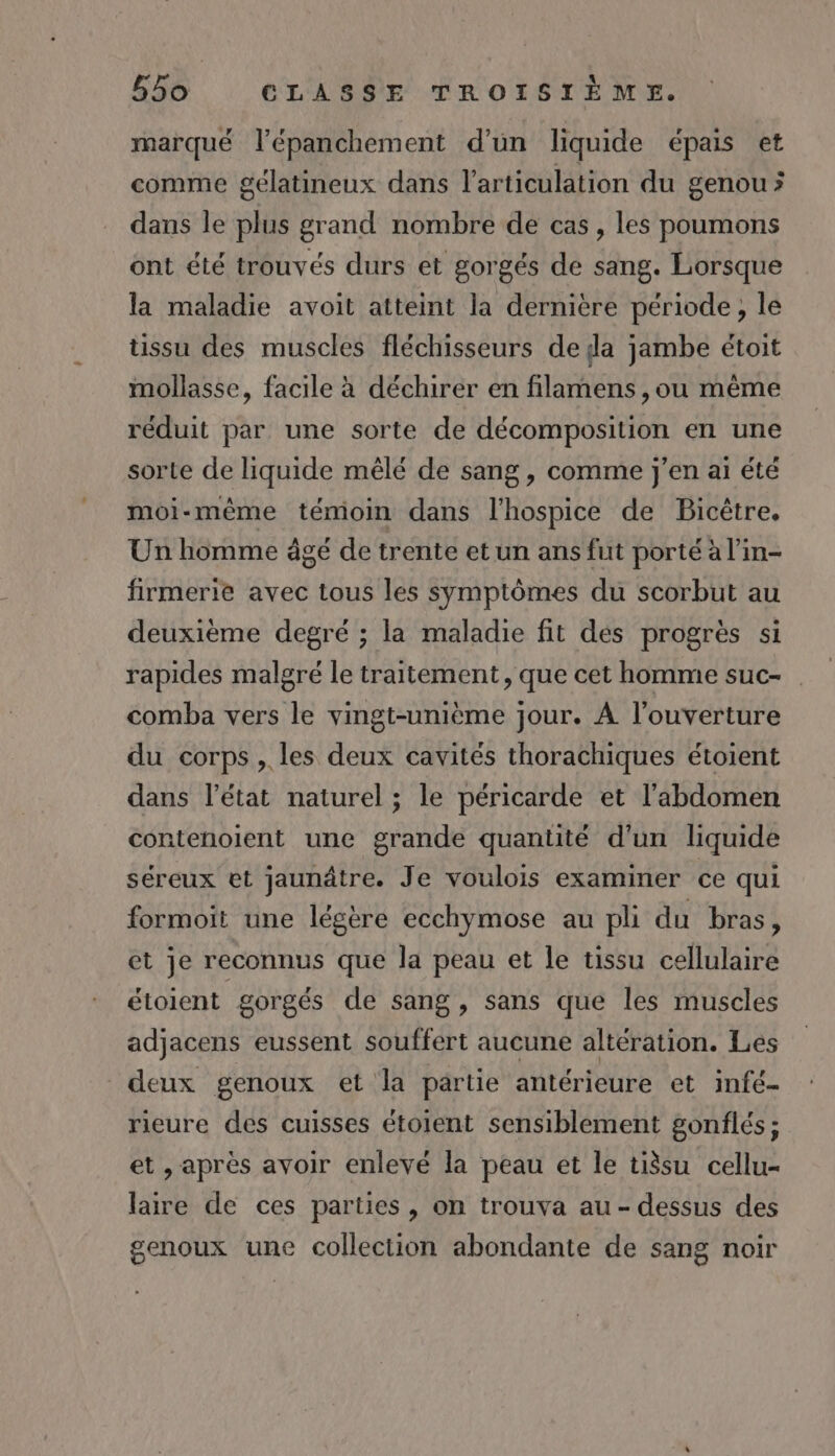 marqué l’épanchement d’un liquide épais et comme gélatineux dans l'articulation du genou &gt; dans le plus grand nombre de cas, les poumons ont été trouvés durs et gorgés de sang. Lorsque la maladie avoit atteint la dernière période, le ussu des muscles fléchisseurs de da jambe étoit mollasse, facile à déchirer en filamens , ou même réduit par une sorte de décomposition en une sorte de liquide mêlé de sang, comme j'en ai été moi-même témoin dans l’hospice de Bicêtre. Un homme âgé de trente et un ans fut porté à l’in- firmerie avec tous les symptômes du scorbut au deuxième degré ; la maladie fit dés progrès si rapides malgré le traitement, que cet homme suc- comba vers le vingt-unième jour. À l'ouverture du corps, les deux cavités thorachiques étoient dans l’état naturel; le péricarde et l'abdomen contenoient une grande quantité d'un liquide séreux et jaunâtre. Je voulois examiner ce qui formoit une légère ecchymose au pli du bras, et je reconnus que la peau et le tissu cellulaire étoient gorgés de sang, sans que les muscles adjacens eussent souffert aucune altération. Les deux genoux et la partie antérieure et infé- rieure des cuisses étoient sensiblement gonflés; et , après avoir enlevé la peau et le tissu cellu- laire de ces parties, on trouva au - dessus des genoux une collection abondante de sang noir