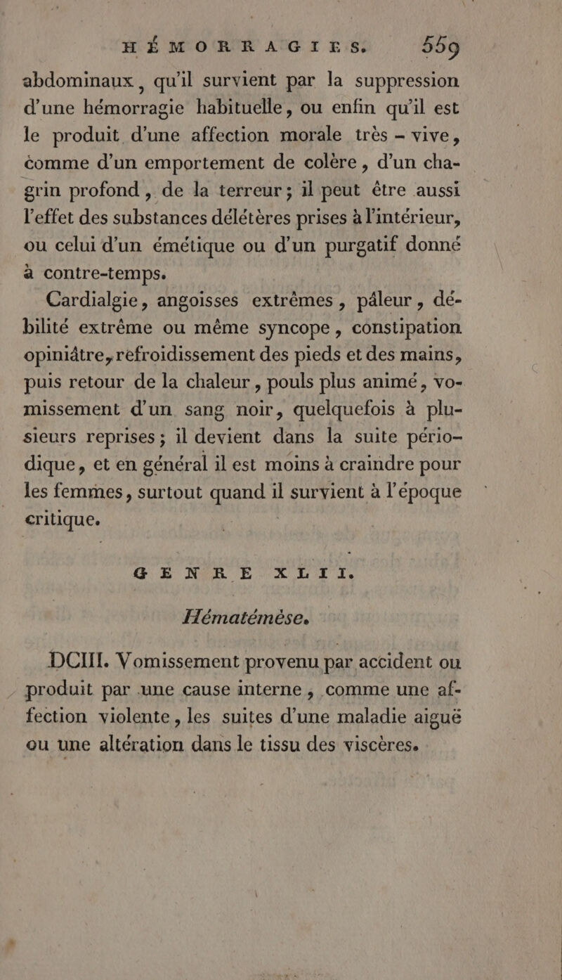 abdominaux, qu'il survient par la suppression d’une hémorragie habituelle, ou enfin qu'il est le produit d’une affection morale très - vive, éomme d’un emportement de colère, d’un cha- grin profond , de la terreur; il peut être aussi l'effet des substances délétères prises à l'intérieur, ou celui d'un émétique ou d'un purgatif donné à contre-temps. Cardialgie, angoisses extrêmes , pâleur , dé- bilité extrême ou même syncope, constipation opiniâtre, refroidissement des pieds et des mains, puis retour de la chaleur, pouls plus animé, vo- missement d’un sang noir, quelquefois à plu- sieurs reprises ; il devient dans la suite pério- dique, et en général il est moins à craindre pour les femmes, surtout quand il survient à l'époque crilique. HE MR É LLTT Hématémése. DOI. Vomissement provenu par accident ou produit par une cause interne , comme une af- fection violente , les suites d’une maladie aiguë ou une altération dans le tissu des viscères.