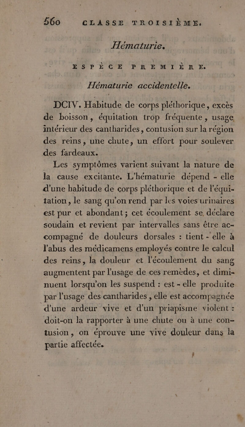 Hématurie. ESPÈCE PREMIÈRE. Hématurie accidentelle. DCIV. Habitude de corps pléthorique, excès de boisson, équitation trop fréquente, usage intérieur des cantharides, contusion sur la région des reins, une chute, un effort pour soulever des fardeaux. À Les symptômes varient suivant la nature de la cause excitante. L'hématurie dépend - elle d'une habitude de corps pléthorique et de l’équi- tation , le sang qu’on rend par les voies urinaires est pur et abondant; cet écoulement se, déclare soudain et revient par intervalles sans être ac- compagné de douleurs dorsales : tient - elle à l'abus des médicamens employés contre le calcul des reins, la douleur et l’écoulèment du sang augmentent par l'usage de ces remèdes, et dimi- nuent lorsqu'on les suspend : est - elle produite par l'usage des cantharides , elle est accompagnée d'une ardeur vive et d'un priapisme violent : doit-on la rapporter à une chute ou à une con- tusion, on éprouve une vive douleur dans la partie affectée.
