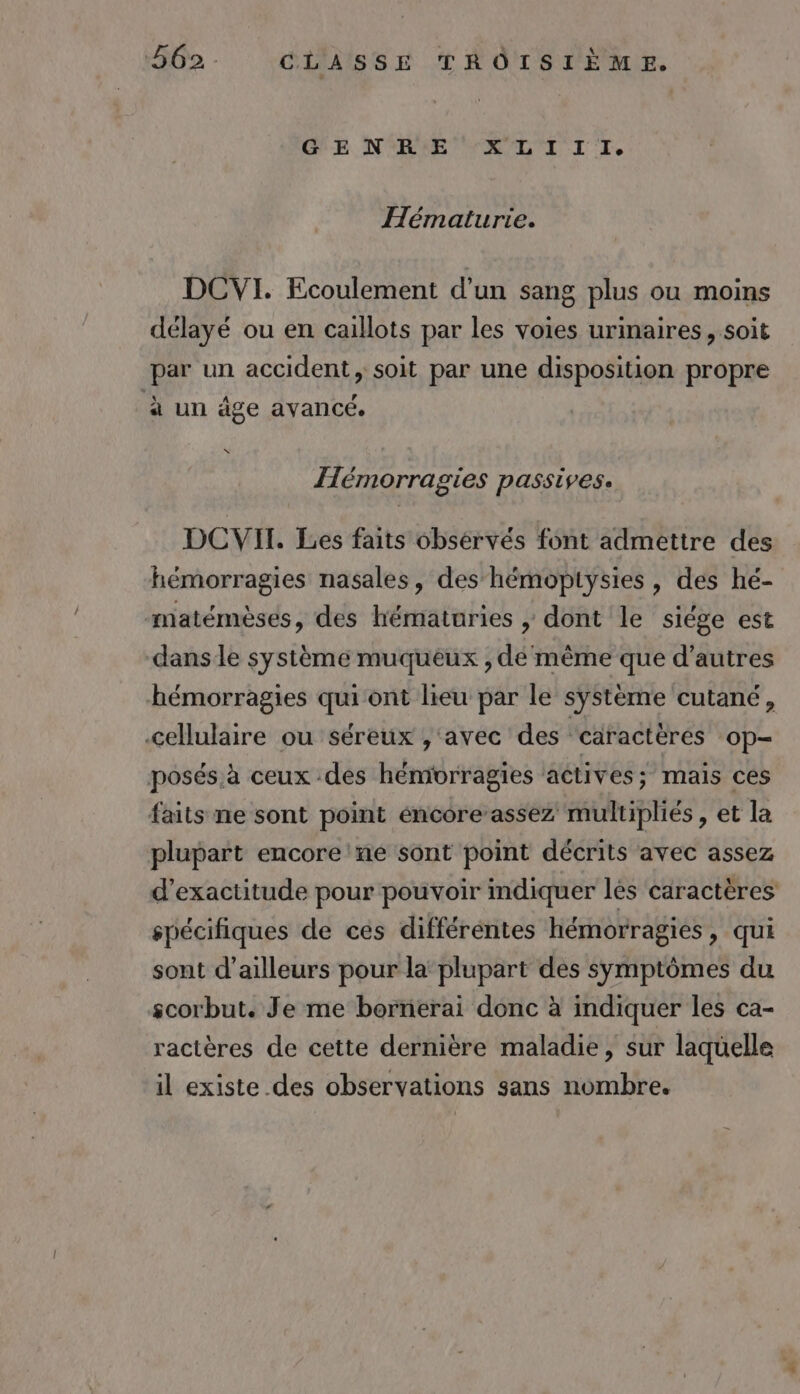 GE NORME LL TI IT, Hématurie. DCVI. Ecoulement d'un sang plus ou moins délayé ou en caillots par les voies urinaires, soit par un accident, soit par une disposition propre à un âge avancé. , Hémorragies passives. DCVIT. Les faits observés font admettre des hémorragies nasales, des hémoptysies, des hé- matémèses, des hématuries | dont le siége est dans le système muqueux , dé même que d’autres hémorragies qui ont lieu par le système cutané, cellulaire ou séreux , ‘avec des ‘caractères ‘Op- posés à ceux des hémorragies actives; mais ces faits ne sont point éncore’assez multipliés , et la plupart encore'ne sont point décrits avec assez d’exactitude pour pouvoir mdiquer les caractères spécifiques de ces différentes hémorragies, qui sont d’ailleurs pour la’ plupart des symptômes du scorbut. Je me bornerai donc à indiquer les ca- ractères de cette dernière maladie, sur laquelle il existe des observations sans nombre.