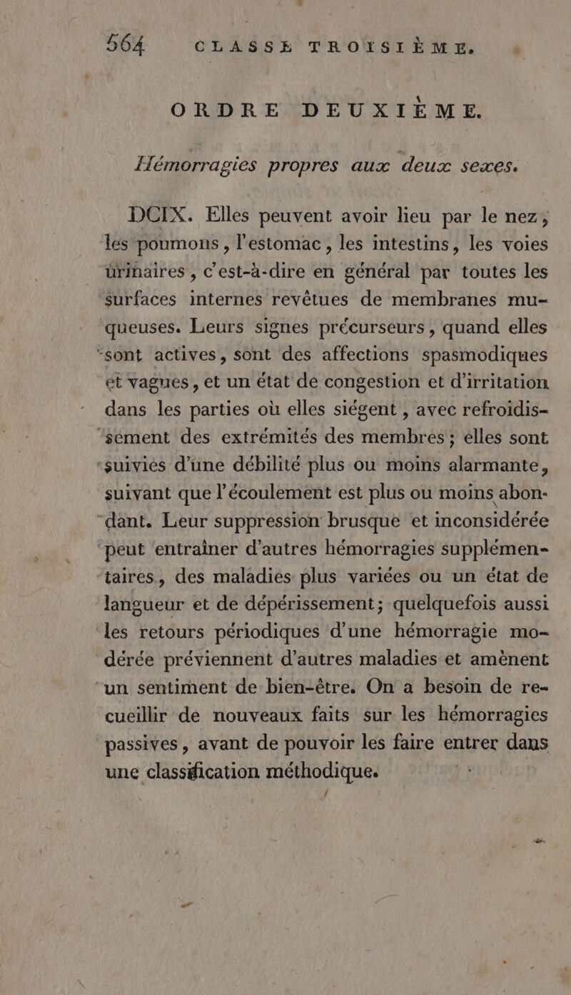 ORDRE DEUXIÈME. Hémorragies propres aux deux sexes. DCIX. Elles peuvent avoir lieu par le nez, les poumons , l'estomac , les intestins, les voies ürinaires , C'est-à-dire en général par toutes les surfaces internes revêtues de membranes mu- queuses. Leurs signes précurseurs , quand elles ‘sont actives, sont des affections spasmodiques ét vagues, et un état de congestion et d’irritation dans les parties où elles siégent , avec refroidis- ‘sement des extrémités des membres ; élles sont ‘suivies d’une débilité plus ou moins alarmante, suivant que l'écoulement est plus où moins abon- “dant. Leur suppression brusque et inconsidérée peut entrainer d’autres hémorragies supplémen- taires, des maladies plus variées ou un état de langueur et de dépérissement; quelquefois aussi ‘les retours périodiques d’une hémorragie mo- dérée préviennent d’autres maladies et amènent un sentiment de bien-être. On a besoin de re- cueillir de nouveaux faits sur les hémorragies passives, avant de pouvoir les faire entrer dans une classification méthodique. |
