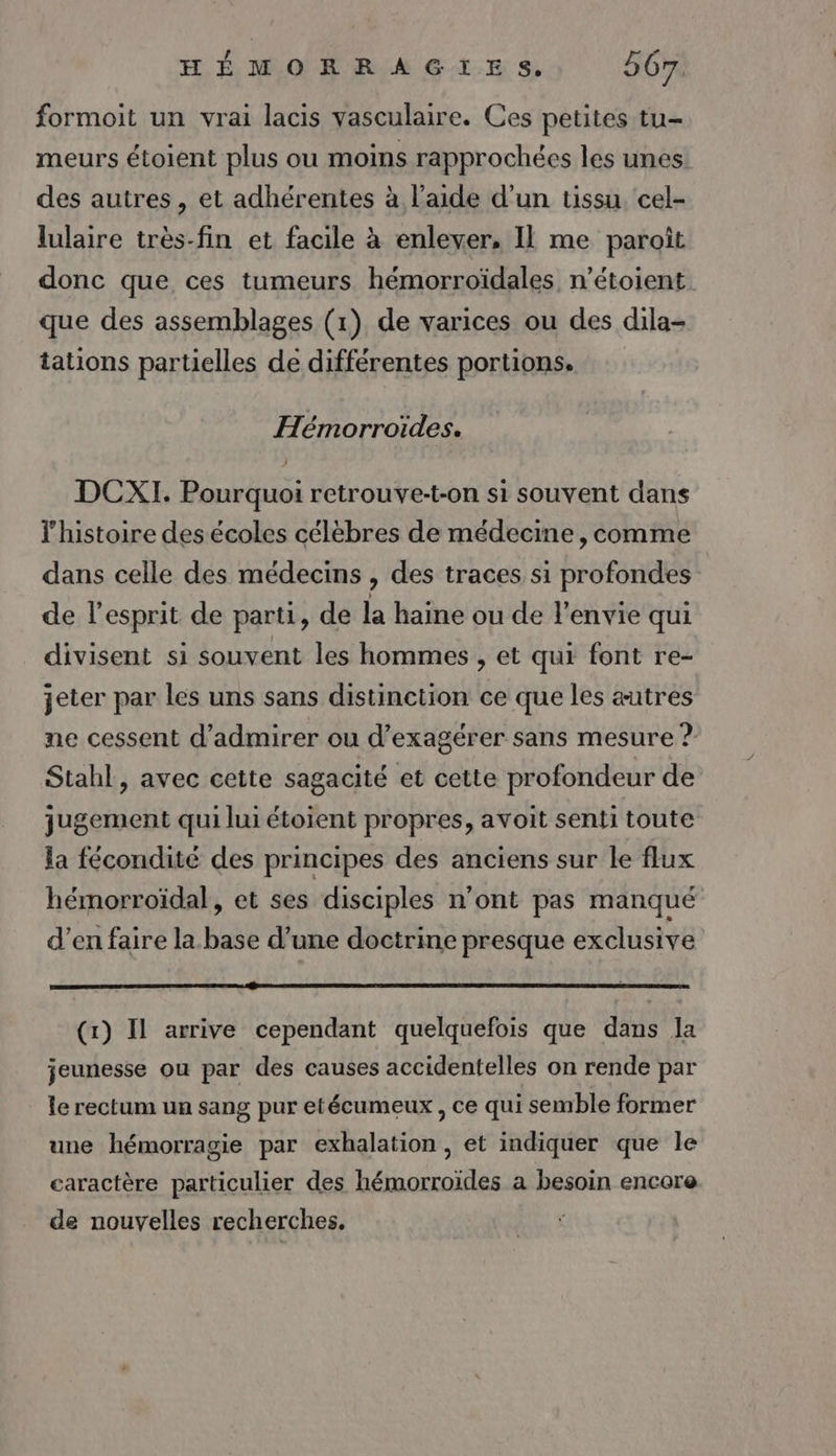 formoit un vrai lacis vasculaire. Ces petites tu- meurs étoient plus ou moins rapprochées les unes des autres, et adhérentes à l’aide d’un tissu. cel- lulaire très-fin et facile à enlever, Il me paroît donc que ces tumeurs hémorroïdales, n’étoient que des assemblages (1) de varices ou des dila- tations partielles de différentes portions. Hémorroïdes. ) DCXI. Pourquoi retrouve-t-on si souvent dans l'histoire des écoles célèbres de médecine, comme dans celle des médecins , des traces si profondes de l'esprit de parti, de la haine ou de l'envie qui divisent si souvent les hommes , et qui font re- jeter par les uns sans distinction ce que les autres ne cessent d'admirer ou d’exagérer sans mesure ? Stahl , avec cette sagacité et cette profondeur de jugement qui lui étoient propres, avoit senti toute la fécondité des principes des anciens sur le flux hémorroïdal, et ses disciples n’ont pas manqué d’en faire la base d’une doctrine presque exclusive EEE PEN OR SERRE SEE ES Br DD ET DIE VC TN ES RC OS © D PRO DE NEA BEAÈ (x) Il arrive cependant quelquefois que dans la jeunesse ou par des causes accidentelles on rende par le rectum un sang pur etécumeux , ce qui semble former une hémorragie par exhalation, et indiquer que le caractère particulier des hémorroïdes a besoin encere de nouvelles recherches.