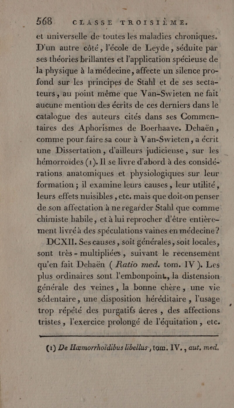 — 568 CLASSE TROISIÈME. et universelle de toutes les maladies chroniques. D'un autre côté, l’école de Leyde, séduite par ses théories brillantes et l'application spécieuse de fond sur les principes de Stahl et de ses secta- teurs, au point même que Van-Swieten ne fait aucune mention des écrits de ces derniers dans le catalogue des auteurs cités dans ses Commen- comme pour faire sa cour à Van-Swieten, a écrit une Dissertation , d’ailleurs judicieuse, sur les hémorroïdes (1). Il se livre d’abord à des considé- rations anatomiques et physiologiques sur leur formation ; il examine leurs causes , leur utilité, leurs effets nuisibles , etc. mais que doit-on penser de son affectation à ne regarder Stahl que comme chimiste habile, et à lui reprocher d’être entière- ment livréà des spéculations vaines en médecine? DCXII. Ses causes, soit généralés, soit locales, sont très - multipliées, suivant le recensemèént qu’en fait Dehaën ( Ratio med. tom. IV }. Les plus ordinaires sont l'embonpoint,, la distension. générale des veines , la bonne chere , une vie sédentaire, une disposition héréditaire , l'usage trop répété des purgatifs dcres , des affections tristes , l'exercice prolongé de l'équitation, etc. (1) De Hæmorrhoïdibus Libellus-, tom. IV. , aut, med,