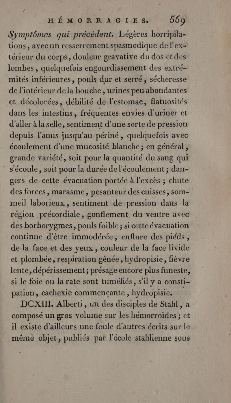 Symptômes qui précèdent. Liégères horripila- tions , avec un resserrement spasmodique de l'ex- térieur du corps, douleur gravative du dos et des lombes , quelquefois engourdissement des extré- mités inférieures, pouls dur et serré, sécheresse de l'intérieur dela bouche, urines peu abondantes et décolorées, débilité de l'estomac, flatuosités dans les intestins, fréquentes envies d’uriner et d'aller à la selle, sentiment d’une sorte de pression depuis l'anus jusqu’au périné , quelquefois avec écoulement d’une mucosité blanche ; en général , grande variété, soit pour la quantité du sang qui s'écoule, soit pour la durée de l'écoulement ; dan- gers de. cette évacuation portée à l'excès ; chute des forces, marasme, pesanteur des cuisses, som- meil laborieux , sentiment de pression dans la région précordiale, gonflement du ventre avec des borborygmes, pouls foible ; si cette évacuation continue d’être immodérée, enflure des piéds, de la face et des yeux , couleur de la face livide et plombée, respiration génée , hydropisie, fièvre lente, dépérissement ; présageencore plus funeste, si le foie ou la rate sont tuméfiés, s’il y a consti- pation, cachexie commençante , hydropisie. DCXIIH. Alberti, un des disciples de Stahl, a composé un gros volume sur les hémorroïdes ; et il existe d’ailleurs une foule d’autres écrits sur le même objet, publiés par l’école stahlienne sous