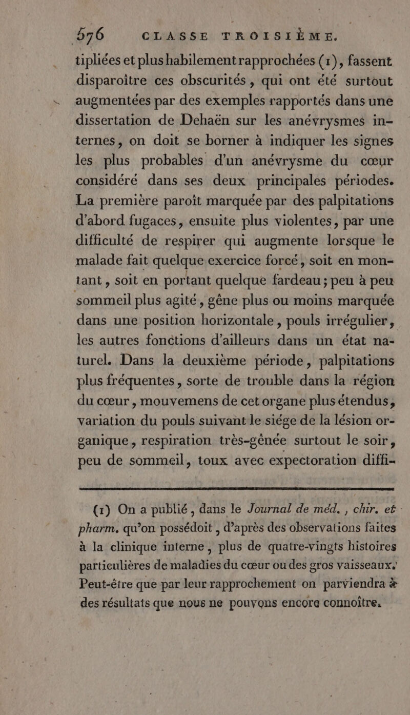 tipliées et plus habilementrapprochées (1), fassent disparoître ces obscurités , qui ont été surtout augmentées par des exemples rapportés dans une dissertation de Dehaën sur les anévrysmes in- ternes, on doit se borner à indiquer les signes les plus probables d'un anévrysme du cœur considéré dans ses deux principales périodes. La première paroît marquée par des palpitations d’abord fugaces, ensuite plus violentes, par une difficulté de respirer qui augmente lorsque le malade fait quelque exercice forcé, soit en mon- tant , soit en portant quelque fardeau ; peu à peu sommeil plus agité, gêne plus ou moins marquée dans une position horizontale, pouls irrégulier, les autres fonctions d’ailleurs dans un état na- turel, Dans la deuxième période, palpitations plus fréquentes, sorte de trouble dans la région du cœur , mouvemens de cet organe plus étendus, Variation du pouls suivant le siége de la lésion or- ganique, respiration très-gênée surtout le soir, peu de sommeil, toux avec expectoration diffi- (1) On a publié, dans le Journal de méd. , chir. et pharm, qu’on possédoit , d’après des observations faites à la clinique interne, plus de quatre-vingts histoires particulières de maladies du cœur ou des gros vaisseaux. Peut-être que par leur rapprochement on parviendra # des résultats que nous ne pouvons encore connoître.