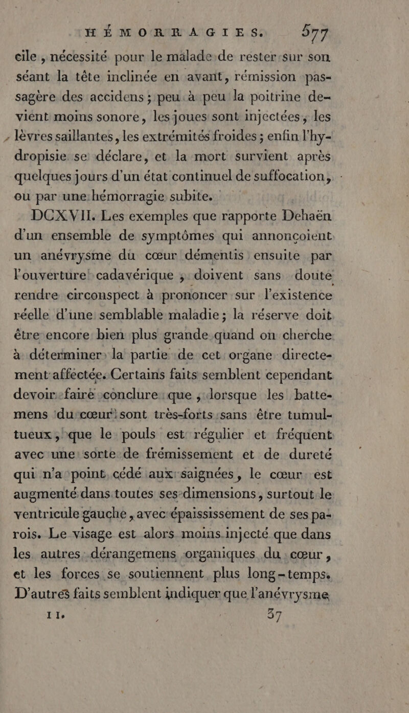 L° LA cile , nécessité pour le malade de rester:sur son séant la tête inclinée en avant, rémission -pas- sagère des accidens ; peu. à peu la poitrine de vient moins sonore, les joues sont injectées, les lèvres saillantes, les extrémités froides ; enfin l'hy- dropisie se déclare, et la mort survient après quelques jours d’un état continuel de suffocation,, - ou par une hémorragie subite. DCX VII. Les exemples que rapporte Dchaën d'un ensemble de symptômes qui annoncoient un anévrysme du cœur démentis ensuite par l'ouverture! cadavérique ; doivent: sans doute rendre circonspect à prononcer sur l'existence réelle d’une semblable maladie ; la réserve doit être encore bien plus grande quand on cherche à déterminer: la partie de cet organe directe- ment'affectées Certains faits semblent cependant devoir-faire conclure :que ; dorsque les batte- mens ‘ducœur:sont très-forts:sans être tumul- tueux , que le pouls est: régulier et fréquent avec une: sorte de frémissement et de dureté qui n’a point, cédé auxrsaignées, le cœur. est augmenté dans toutes ses-dimensions, surtout le ventricule gauche ,avecrépaississement de ses pa: rois. Le visage est alors moins injecté que dans les. autres: .dérangemens organiques du : cœur , et les forces se soutiennent plus long-temps. D'autres faits semblent indiquer que l’anévrysme Ile | 37 4