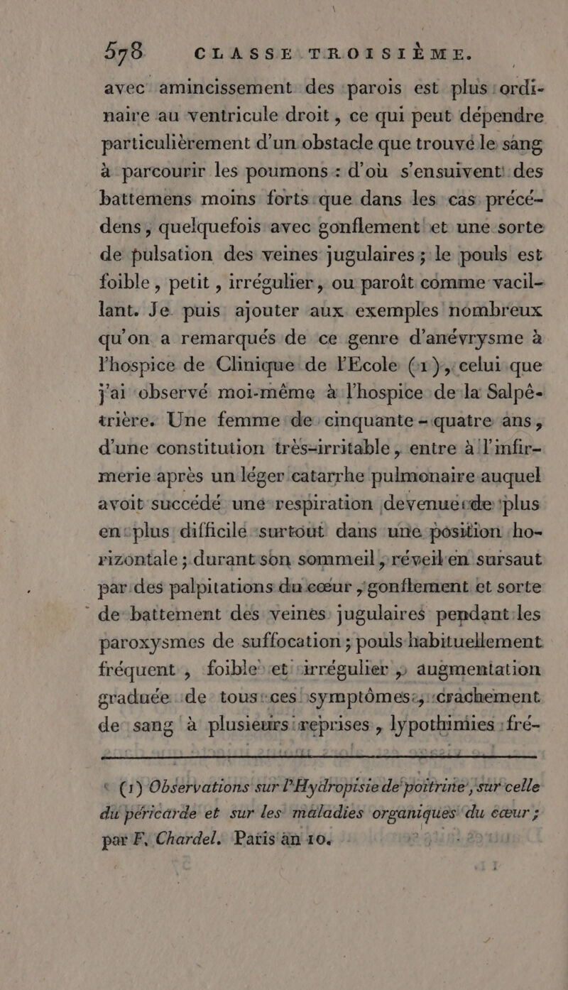 avec amincissement des ‘parois est plus :ordi- naire au ventricule droit, ce qui peut dépendre particulièrement d’un obstacle que trouvé le sang à parcourir les poumons : d'où s’ensuivent! des battemens moins forts que dans les cas précé- dens, quelquefois avec gonflement et une sorte de pulsation des veines jugulaires ; le pouls est foible , petit , irrégulier, ou paroît comme vacil- lant. Je puis ajouter aux exemples nombreux qu'on a remarqués de ce genre d’'anévrysme à lhospice de Clinique de FEcole (x };:celui que jai observé moi-même à l'hospice dela Salpé- trière. Une femme de cmquante - quatre ans, d'une constitution très-irritable , entre à l’mfir- merie après un léger catarrhe pulmonaire auquel avoit succédé uné-respiration devenuerde plus encplus difficile ‘surtout dans une position ‘ho- rizontale ; durantson sommeil , réverlen sursaut par.des palpitations du eœur ,'gonflement et sorte “ de battement des veines: jugulaires pendant:les paroxysmes de suffocation ; pouls habituellement fréquent , foible et ‘irrégulier ,» augmentation graduée :de tousrces :symptômes:;::crachement de sang à plusieursireprises , lypothimies : fré- © (1) Observations sur l'Hyüropisie depoîtrine’, sur celle du péricarde et sur Les maladies NE GA du cœur ; par F, Chardel. Paris än 10.