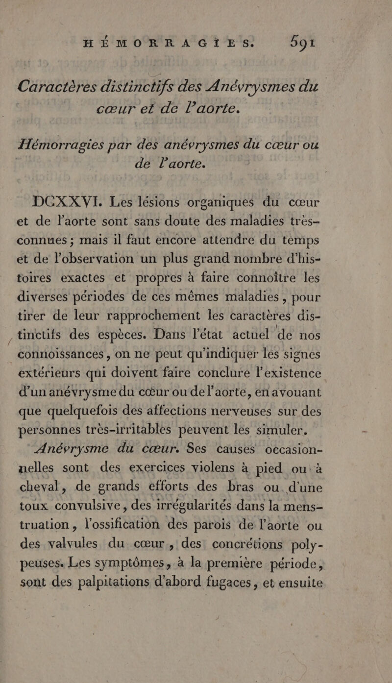 ? Caractères distinctifs des Anévrysmes du cœur et de l’aorte. Hémorragies par des anévrysmes du cœur ou | de Paorte. DCXXVI. Les lésions organiques du cœur et de l'aorte sont sans doute des maladies très- connues ; mais il faut encore attendre du temps et de l'observation un plus grand nombre d'his- toires exactes et propres à faire connoître les diverses périodes de ces mêmes maladies, pour tirer de leur rapprochement les caractères dis- tinctifs des espèces. Dans l’état actuel de nos connoissances , on ne peut qu'indiquer les signes extérieurs qui doivent faire conclure l'existence d’un anévrysme du cœur ou de l'aorte, en avouant que quelquefois des affections nerveuses sur des personnes très-irritables peuvent les simuler. Anévrysme du cœur. Ses causes occasion- nelles sont des exercices violens à pied ou: à cheval, de grands efforts des bras ou. d'une toux convulsive, des irrégularités dans la mens- truation, l'ossification des parois de l'aorte ou des valvules du cœur, des concrétions poly- peuses. Les symptômes, à la première période, sont des palpitations d'abord fugaces , et ensuite