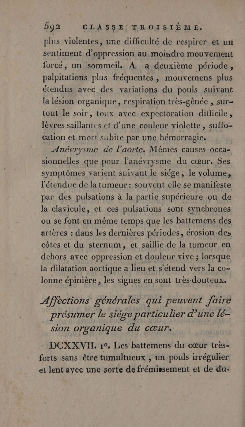 plus violentes, une difficulté de respirer et un sentiment d’oppression au moindre mouvement forcé, un sommeil. À a deuxième période, palpitations plus fréquentes , mouvemens plus étendus avec des variations du pouls suivant la lésion organique, respiration très-gènée , sur- tout le soir, toux avec expectoration difficile , lèvres saillantes et d’une couleur violette, suffo- cation et. mort subite par une hémorragie. Anésrysme de l'aorte. Mèmes causes occa- sionnelles que pour l’anévrysme du cœur. Ses symptômes varient suivant le siége , le volume, l'étendue de la tumeur: souvent elle se manifeste par des pulsations à la partie supérieure ou de la clavicule, et ces pulsations sont synchrones ou se font en même temps que les battemens des artères : dans les dernières périodes, érosion des côtes et du sternum, et saillie de la tumeur en dehors avec oppression et douleur vive ; lorsque la dilatation aortique a lieu et s'étend vers la co- lonne épinière , les signes en sont tres-douteux. Affections générales qui peuvent Jaire présumer le siére particulier d 1116 lé- sion organique du cœur. DCXXVII. r°0, Les battemens du cœur très- forts sans être tumultueux , un pouls irrégulier et lent avec une sorte de frémissement et de du-