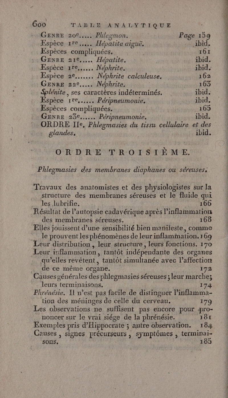 \ 600 TABLE ANALYTIQUE GENRE 20€... Phlegmon. | Page 159 Espèce re... Hépatite aiguë, - ibid. Espèces compliquées, | 161 GENRE 21e, Hépatite. | ibid. Espèce 1re,..….. Néphrite. ibid. Espèce 2e... Néphrite calculeuse. 162 GENRE 22°... Néphrite, 163 Splénite, ses caractères indéterminés. ibid. Espèce 1re,..... Péripneumonie. ibid. Espèces compliquées. : 165 GENRE 23e... Péripneumonie. ibid. ORDRE Ile, Phlegomasies du tissu cellulaire et des glandes. ibid. ORDRE TROISIÈME. Phleomasies des membranes diaphanes OU Sséreusess Travaux des anatomistes et des physiologistes sur la structure des membranes séreuses et le fluide qui les lubrifie. 166 Résultat de Pautopsie cadavérique après l’inflammation des membranes séreuses. .. 166 Elles jouissent d’une sensibilité bien manifeste, comme … le prouvent les phénomènes de leur inflamination. 169 Leur distribution , leur structure, leurs fonctions. 170 Leur inflammation, tantôt indépendante des organes qu’elles revêtent, tantôt simultanée avec l’affection . de ce même organe. ; 172 Causes générales des phlegmasies séreuses ; leur marche; leurs terminaisons. 174 Phrénésie. I] n’est pas facile de distinguer Pinflamma- tion des méninges de celle du cerveau. 179 Les observations ne suffisent pas encore pour 4pro- noncer sur le vrai siége de la phrénésie. 1ÔE Exemples pris d’Hippocrate ; autre observation. 184 Causes , signes précurseurs ,; symptômes , terminai- sons, | 185