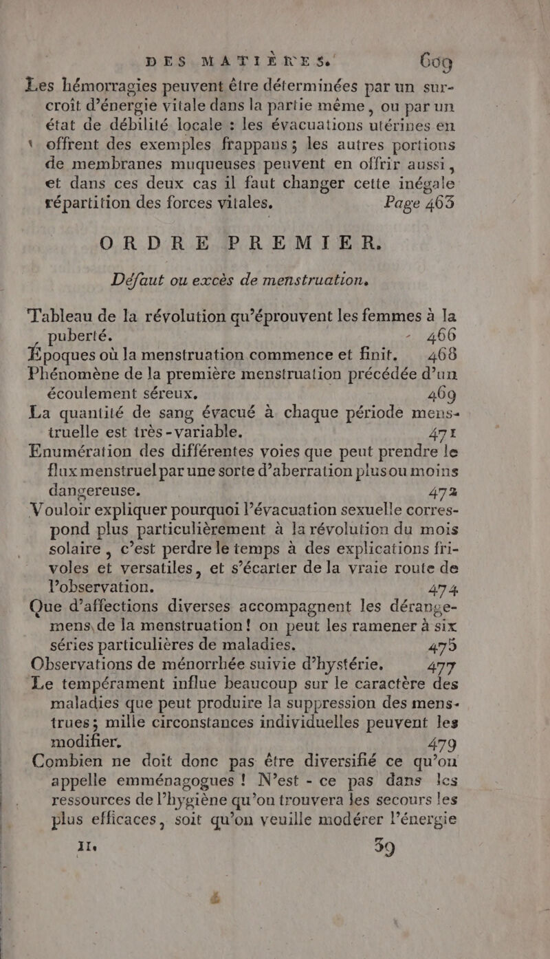 Les hémorragies peuvent être déterminées par un sur- croit d'énergie vitale dans la partie même, ou par un état de débilité locale : les évacuations utérines en ‘ offrent des exemples frappans; les autres portions de membranes muqueuses peuvent en offrir aussi, et dans ces deux cas il faut changer cette inégale répartition des forces vitales. Page 463 ORDRE PREMIER. Défaut ou excès de menstruation, Tableau de la révolution qu’éprouvent les femmes à la puberté. - 466 poques où la menstruation commence et finit. 468 Phénomène de la première menstruation précédée d’un écoulement séreux, 409 La quantité de sang évacué à chaque période mens- truelle est très -variable. 47 Enumération des différentes voies que peut prendre le flux menstruel par une sorte d’aberration plusou moins dangereuse. 472 Vouloir expliquer pourquoi évacuation sexuelle corres- pond plus particulièrement à la révolution du mois solaire , c’est perdre le temps à des explications fri- voles et versatiles, et s’écarter de la vraie route de l'observation. 47 4 ue d’affections diverses accompagnent les dérange- mens, de la menstruation! on peut les ramener à six séries particulières de maladies. 479 Observations de ménorrhée suivie d’hystérie, 477 Le tempérament influe beaucoup sur le caractère des maladies que peut produire la suppression des mens- trues; mille circonstances individuelles peuvent les modifier, 479 Combien ne doit donc pas être diversifié ce qu’on appelle emménagogues ! N'est - ce pas dans les ressources de l’hygiène qu’on trouvera les secours les plus efficaces, soit qu’on veuille modérer l’énergie 1 39