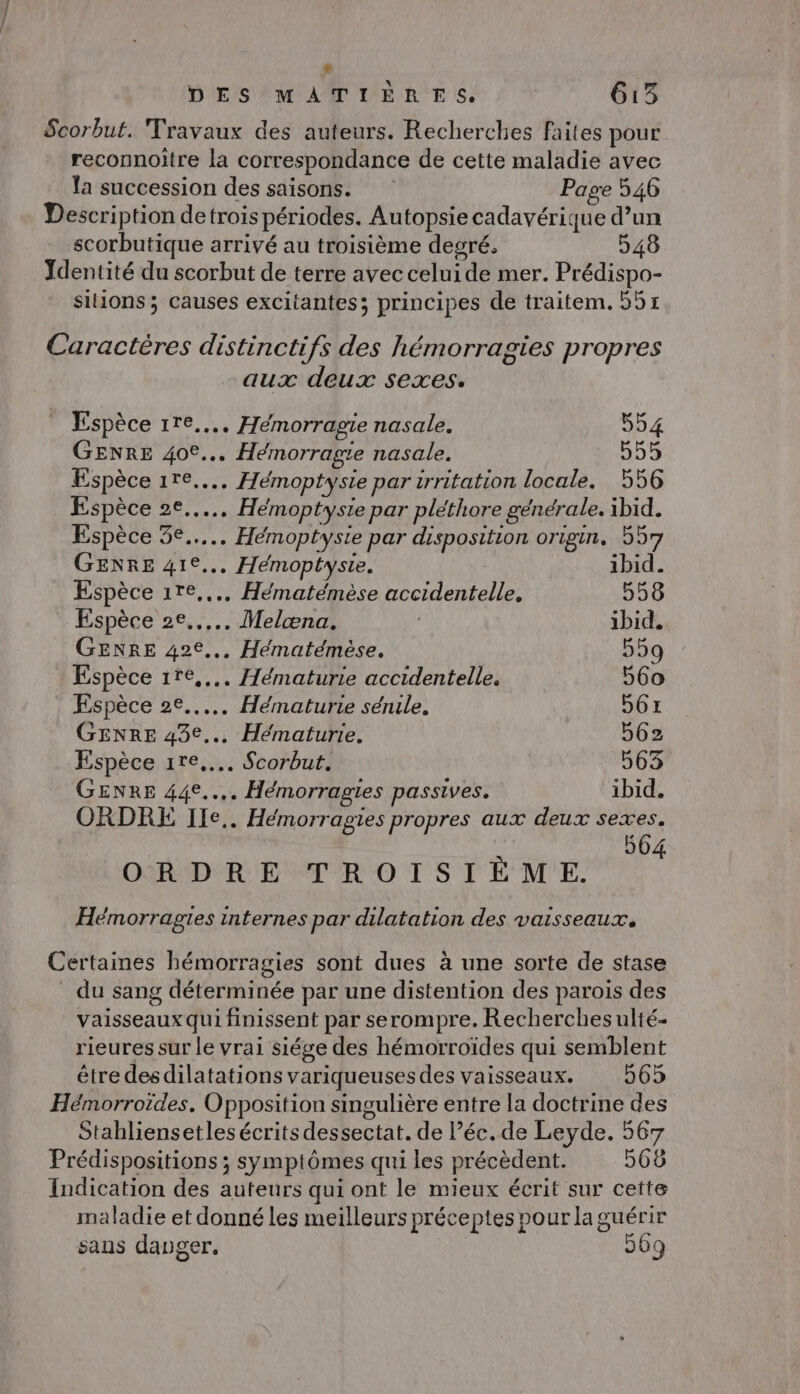 Scorbut. Travaux des auteurs. Recherches faites pour reconnoitre la correspondance de cette maladie avec la succession des saisons. Page 546 Description detrois périodes. Autopsie cadavérique d’un scorbutique arrivé au troisième degré, 548 Ydentité du scorbut de terre avec celui de mer. Prédispo- silions ; causes excitantes; principes de traitem. 551 Caractères distinctifs des hémorragies propres aux deux sexes. Espèce 1re.... Heémorragie nasale. 554 GENRE 40°... Hémorragie nasale. 555 Espèce 11e... Hémoptysie par irritation locale. 556 Espèce 2e... Hémoptysie par pléthore générale. ibid. Espèce 5e... Hémoptyste par disposition origin. 557 GENRE 41°... Hemoptyste. 1bid. Espèce 1re.... Hématémèse accidentelle. 558 Espèce 2e... Melæna. ibid. GENRE 42e... Hématémèse. 559 Espèce 1re.... Hématurie accidentelle. 560 Espèce 2e... Hématurie sérule. 56x GENRE 43e... Hématurie. 562 Espèce ire... Scorbut. 063 GENRE 44e... Hémorragies passives. ibid. ORDRE Ile. Hémorragies propres aux deux sexes. 564 ORDRE TROISIÈME. Hémorrasgies internes par dilatation des vaisseaux. Certaines hémorragies sont dues à une sorte de stase du sang déterminée par une distention des parois des vaisseaux qui finissent par serompre. Recherches ulté- rieures sur le vrai siége des hémorroïdes qui semblent être desdilatations variqueusesdes vaisseaux. 565 Hémorroïdes, Opposition singulière entre la doctrine des Stahliensetles écrits dessectat. de l’éc.de Leyde. 567 Prédispositions ; symptômes qui les précèdent. 568 Indication des auteurs qui ont le mieux écrit sur cette maladie et donné les meilleurs préceptes pour la guérir sans danger. 569