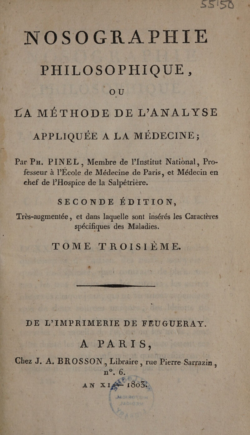 h NOSOGRAPHIE PHILOSOPHIQUE, OU 20 LA MÉTHODE DE L’ANALYSE APPLIQUÉE À LA MÉDECINE; Par Pu. PINEL , Membre de l’Institut National, Pro- fesseur à l’Ecole de Médecine de Paris, et Médecin en chef de l’Hospice de la Salpétrière. SECONDE ÉDITION, Très-augmentée, et dans laquelle sont insérés les Caractères spécifiques des Maladies. TOME TROISIÈME. DE L’IMPRIMERIE DE FEUGUERAY. | A PARIS, Chez J. A. BROSSON, Libraire , rue Pierre Sarrazin, | Ar Ure. NE AN XL 1803: