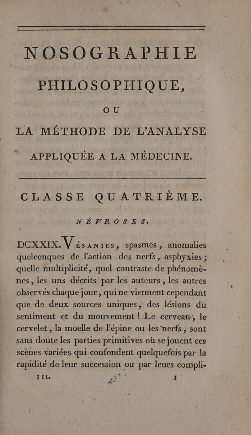 PHILOSOPHIQUE, | O U LA MÉTHODE DE L’ANALYSE APPLIQUÉE À LA MÉDECINE. CLASSE QUATRIÈME. NÉVROSES. / DCXxXIX. V 4 SANIES, spasmes, anomalies quelconques de l’action des nerfs, asphyxies ; quelle multiplicité, quel contraste de phénomèe- nes, les uns décrits par les auteurs , les autres observés chaque jour , quine viennent cependant que de deux sources uniques, des lésions du sentiment et du mouvement ! Le cerveaw, le cervelet , la moelle de l’épine ou les'nerfs, sont sans doute les parties primitives où se jouent ces . scènes variées qui confondent quelquefois par la rapidité de leur succession ou par leurs compli- 11]. nr? 1 Ê—-