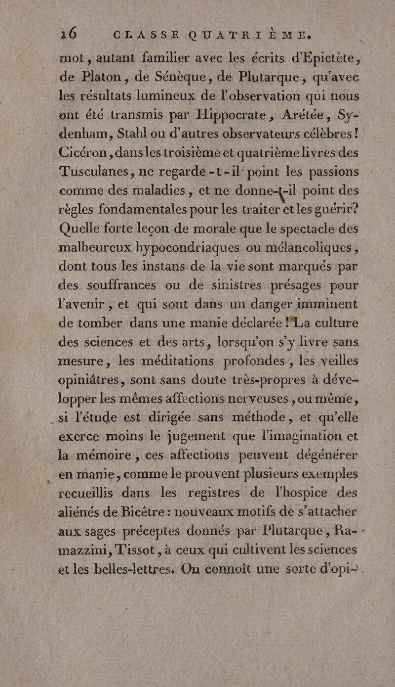 mot, autant familier avec les écrits d'Epictète, de Platon , de Sénèque, de Plutarque, qu'avec les résultats lumineux de l'observation qui nous ont été transmis par Hippocrate , Arétée, Sy- denham, Stahl ou d’autres observateurs célèbres ! Cicéron, dans les troisième et quatrième livres des Tusculanes, ne regarde -t-il- point les passions comme des maladies , et ne donne-{-il point des règles fondamentales pour les traiter et les guérir? Quelle forte lecon de morale que le spectacle des malheureux hypocondriaques ou mélancoliques, dont tous les instans de la vie sont marqués par des souffrances ou de sinistres présages pour l'avenir , et qui sont dans un danger imminent de tomber dans une manie déclarée FLa culture des sciences et des arts, lorsqu'on s’y livre sans mesure, les méditations profondes, les veilles opiniâtres, sont sans doute très-propres à déve- lopper les mêmes affections nerveuses ,ou mème, _si l'étude est dirigée sans méthode, et qu’elle exerce moins le jugement que l'imagination et la mémoire , ces affections peuvent dégénérer en manie, comme le prouvent plusieurs exemples recueillis dans les registres de lhospice des aliénés de Bicêtre : nouveaux motifs de s'attacher aux sages préceptes donnés par Plutarque, Ra- - mazzini, L'issot , à ceux qui cultivent les sciences et les belles-lettres. On connoît une sorte d'opi-