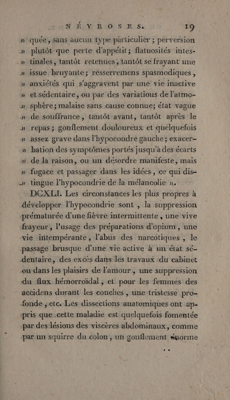 NÉ VEOSE S. D - »'quée, Sans aucun type particulier ; perversion » plutôt que perte d'appétit; flatuosités intes- .»n tinales, tantôt retehues; tantôt se frayant une » issue bruyante; résserremens spasmodiques , » anxiétés qui s'aggravent par une vie inactive » etsédentaire, ou par des variations de Fatmo- &gt;» sphère; malaise sans cause connue; état vague » de souffrance, tamtôt avant, tantôt après le » repas; gonflement douloureux et quelquefois » assez grave dans l’hypocondre gauche; exacer- » bation des symptômes portés jusqu’à des écarts » de la raison, ou un désordre manifeste, mais » fugace et passager dans les idées , ce qui dis- » tingue l’hypocondrie de la mélancolie ». DCXLI. Les crconstances les plus propres à développer l'hypocondrie sont , la suppression «prématurée d'une fièvre intermittente , une vive frayeur, l'usage des préparations d’opium , une vie intempérante , l'abus des narcotiques , le passage brusque d'une wie active à un état sé dentaire, des exces dans les travaux :du cabinet ou dans les plaisirs de l'amour, une suppression du flux hémorroïdal ; et pour les femmes des accidens durant les couches , une tristesse pro- fonde ;etc. Les dissections anatomiques ont ap- pris que cette maladie est quelquefois fomentée -par des'lésions des viscères abdominaux, comme par un squirre du colon, un goniflement égorme