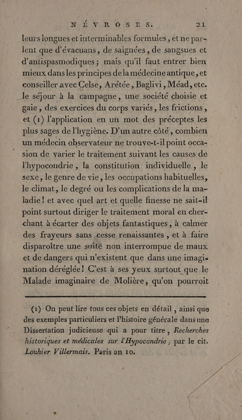 leurs longues et interminables formules, et ne par- lent que d'évacuans, de saignées , de sangsues et d’antispasmodiques ; mais qu'il faut entrer bien mieux dans les principes dela médecine antique, et conseiller avec Celse, Arétée, Baglivi, Méad, etc. le séjour à la campagne, une’ société choisie et gaie , des exercices du corps variés, les frictions , et (1) l'application en uñn mot des préceptes les plus sages de l'hygiène. D'un autre côté, combien un médecin observateur ne trouve-t-il point occa- sion de varier le traitement suivant les causes de l’hypocondrie , la constitution individuelle , le sexe, le genre de vie, les occupations habituelles, le climat, le degré ou les complications de la ma- ladie ! et avec quel art et quelle finesse ne sait-il point surtout diriger le traitement moral en cher- chant à écarter des objets fantastiques, à calmer des frayeurs sans cesse renaissantes , et à faire disparoître une suité non interrompue de maux et de dangers qui n’existent que dans une imagis nation déréglée! C’est à ses yeux surtout que le Malade imaginaire de Molière, qu'on pourroit (1) On peut lire tous ces objets en détail , ainsi que des exemples particuliers et l’histoire générale dans une Dissertation judicieuse qui a pour titre, Recherches historiques et médicales sur l'Hypocondrie , par le cit. Louhier Villermais. Paris an 10.