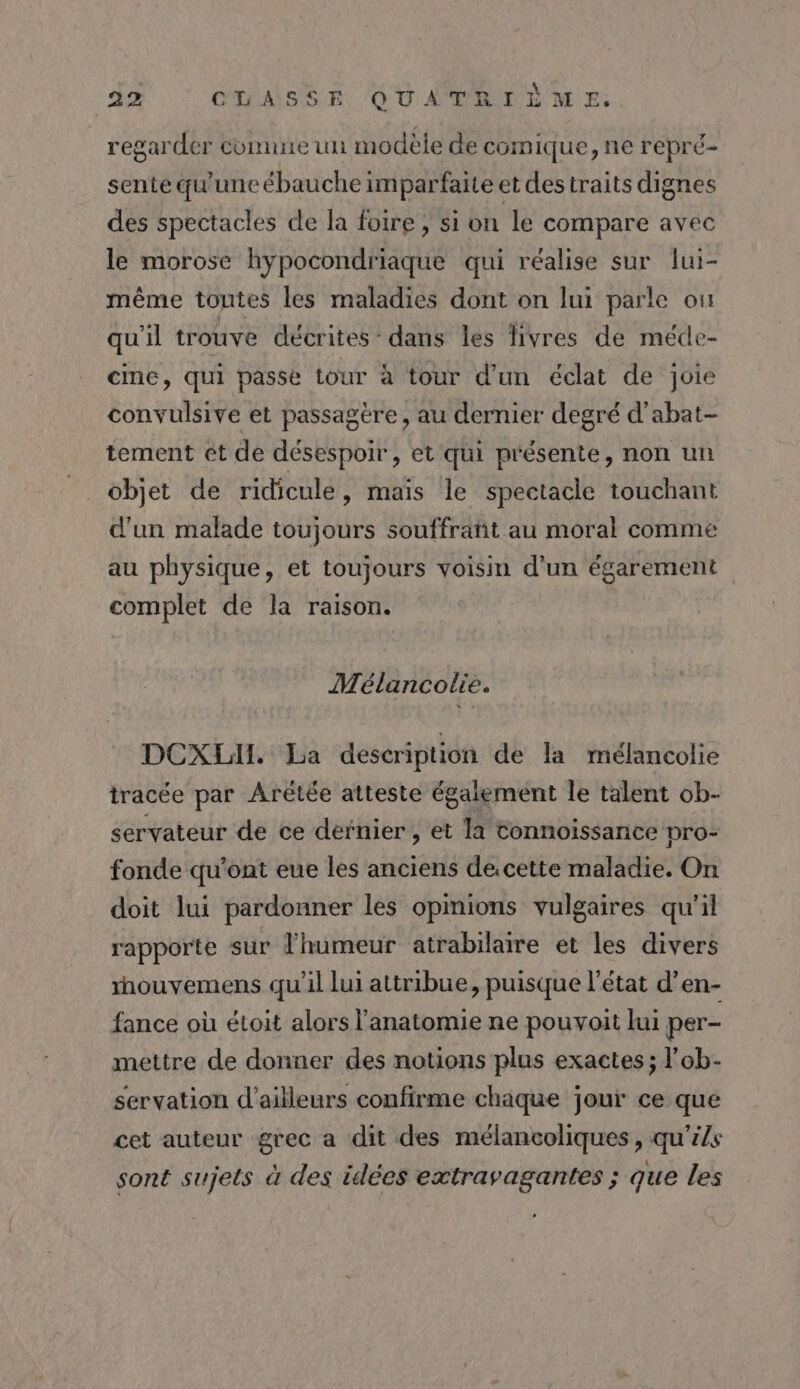 regarder connne un modèle de comique, ne repré- sente qu'uneébauche imparfaite et destraits dignes des spectacles de la foire, si on le compare avec le morose hypocondriaque qui réalise sur lui- même toutes les maladies dont on lui parle ou qu'il trouve décrites: dans les livres de méde- cine, qui passe tour à tour d'un éclat de joie convulsive et passagère, au dernier degré d’abat- tement et de désespoir, et qui présente, non un objet de ridicule, mais le spectacle touchant d'un malade toujours souffratit au moral comme au physique, et toujours voisin d'un égarement complet de la raison. Mélancolie. DCXLI. La description de la mélancolie tracée par Arétée atteste également le talent ob- servateur de ce dernier , et la connoissance pro- fonde qu'ont eue les anciens de.cette maladie. On doit lui pardonner les opinions vulgaires qu'il rapporte sur lhumeur atrabilare et les divers houvemens qu’il lui attribue, puisque l’état d’en- fance où étoit alors l'anatomie ne pouvoit lui per- mettre de donner des notions plus exactes ; l’ob- servation d’ailleurs confirme chaque jour ce que cet auteur grec a dit des mélancoliques, qu'ils sont sujets à des idées extravagantes ; que les