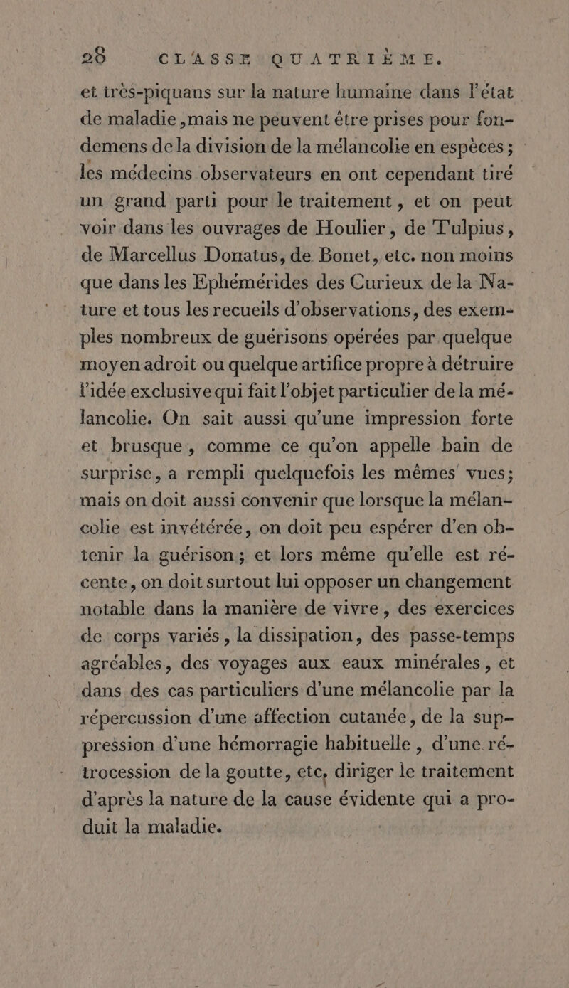 et ires-piquans sur la nature humaine dans l'état de maladie ,mais ne peuvent être prises pour fon- demens de la division de la mélancolie en espèces; les médecins observateurs en ont cependant tiré un grand parti pour le traitement , et on peut voir dans les ouvrages de Houlier, de Tulpius, de Marcellus Donatus, de Bonet, etc. non moins que dans les Ephémérides des Curieux de la Na- ture et tous les recueils d'observations, des exem- ples nombreux de guérisons opérées par quelque moyen adroit ou quelque artifice propre à détruire l'idée exclusive qui fait l’objet particulier de la me- lancolie. On sait aussi qu'une impression forte et brusque, comme ce qu’on appelle bain de surprise, a rempli quelquefois les mêmes’ vues; mais on doit aussi convenir que lorsque la mélan- colie est invétérée, on doit peu espérer d’en ob- tenir la guérison ; et lors même qu’elle est ré- cente, on doit surtout lui opposer un changement notable dans la manière de vivre, des exercices de corps variés, la dissipation, des passe-temps agréables, des voyages aux eaux minérales, et dans des cas particuliers d’une mélancolie par la répercussion d’une affection cutanée, de la sup- pression d’une hémorragie habituelle , d’une ré- trocession de la goutte, etc, diriger le traitement d’après la nature de la cause évidente qui a pro- duit la maladie.