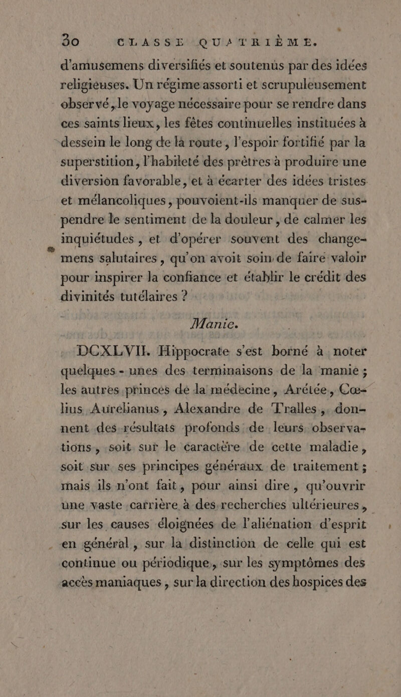 d’amusemens diversifiés et soutenüs par des idées religieuses. Un régime assorti et scrupuleusement observé ,le voyage nécessaire pour se rendre dans ces saints lieux, les fêtes continuelles instituces à dessein le long ce à route, l’espoir fortifié par la superstition, l'habïleté des prètres à produire une diversiôn favorable , et à écarter des idees tristes: et mélancoliques , pouvoient-ils manquer de sus- pendre le sentiment de la douleur , de calmer les inquiétudes , et d'opérer souvent des change- mens salutaires, qu’on avoit soin de faire valoir pour inspirer la confiance et établir le crédit des divinités tutélaires ? : Manie. DCXLVIT Hippocrate s'est borné à noter quelques - unes des terminaisons de la manie ; les autres princes dé la médecine, Arétée, Cæ&lt; hus Aurékanus, Alexandre de Tralles,. don- nent des résultats profonds .de leurs, observa- tions, soit. sur le caractère de cette maladie, soit sur ses principes généraux de traitement ; hais ils n'ont fait, pour ainsi dire, qu’ouvrir une vaste .carrière à des recherches ultérieures, sur les causes éloignées de l'aliénation d'esprit en général, sur la distinction de celle qui est continue ou périodique, :sur les symptômes des accès maniaques , sur la direction des hospices des