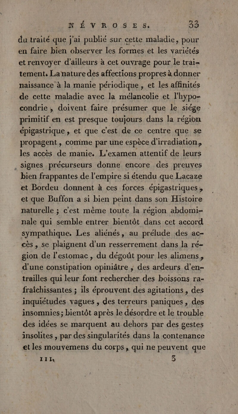 du traité que j'ai publié sur cette maladie, pour en faire bien observer les formes et les variétés et renvoyer d'ailleurs à cet ouvrage pour le trai- tement, La nature des affections propres à donner naissance à la manie périodique , et les affinités de cette maladie avec la mélancolie et l’hypo- condrie , doivent faire présumer que le siége primitif en est presque toujours dans la région épigastrique , et que c'est de ce centre que se propagent, comme par une espèce d'irradiation, les accès de manie. L'examen attentif de leurs , Signes précurseurs donne encore des preuves bien frappantes de l'empire si étendu que Lacaze et Bordeu donnent à ces forces épigastriques, et que Buffon a si bien peint dans son Histoire naturelle ; c'est même toute la région abdomi- nale qui semble entrer bientôt dans cet accord sympathique, Les aliénés, au prélude des ac- cès , se plaignent d’un resserrement dans la ré- gion de l'estomac, du dégoût pour les alimens, d'une constipation opiniâtre ; des ardeurs d’en- trailles qui leur font rechercher des boissons ra- fraichissantes ; ils éprouvent des agitations , des inquiétudes vagues , des terreurs paniques , des insomnies ; bientôt après le désordre et le trouble des idées se marquent au dehors par des gestes insolites , par des singularités dans la contenance et les mouvemens du corps, qui ne peuvent que LE 3