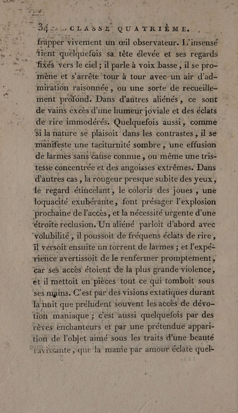 frapper vivement un œil observateur. L'insensé fient quelquefois sa. tête élevée et ses regards mène et s'arrête ‘tour à tour avec-un air d’ad- Sn raisonnée , où une sorte de récueille- ment prôfond, Dôns d'aütres aliénés, ce sont de ‘rire immodérés. Quelquefois aussi, commé manifeste ‘une taciturnité sombre, une effusion de larmes sans Caüse connue , ou même une tris- tesse concentrée et des angoisses extrémés. Dans d'autres cas , la rougeur presque subite des yeux, loquacité exuhérante, font présager l'explosion ‘étroite réclusion. Un aliéné parloit d’abord avec ‘volubilité , il poussoit de fréquens éclats de rire, il vérsoit ensuite un torrent de larmes ; et l’expé- car ses accès étoient de la plus grande violence, ses mains. C’est par des visions extatiques durant ko nüit que préludent souvent les accès de dévo- tion maniaque ; Cest aussi quelquefois par des rêves enchanteurs et par une prétendue appari- tion de l'objet aimé sous les traits d'une beauté ravissante ;.que la manie par amour éclate quel \