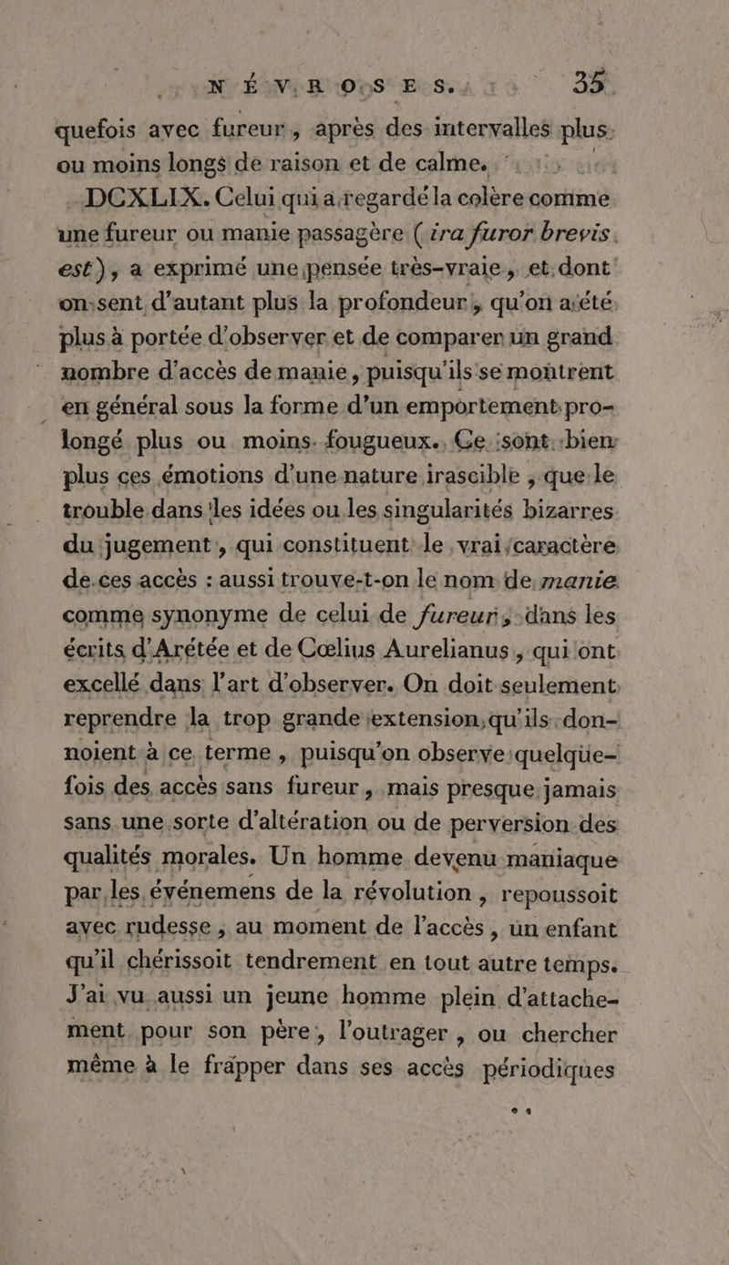 NÉ VE RNPYS Es. . RE | quefois avec fureur. > apres ds intervalles Fe ou moins longs de raison et de calme. -DCXLIX. Celui qui a regardé la colère comme une fureur ou manie passagère ( ira furor brevis. est), a exprimé une pensée très-vraie, et. dont on;sent d'autant plus la profondeur! qu'on aréte: plus à portée d'observer et de comparer un grand | mombre d'accès de manie, puisqu'ils se moñtrent _ en général sous la forme d’un emportement pro= longé plus ou moins. fougueux., Ce. 'sont.:bien: plus ces émotions d’une nature irascible , que:le trouble dans les idées ou les singularités bizarres. du jugement, qui constituent:-le , vrai caractère de.ces accès : aussi trouve-t-on le nom de manie comme synonyme de celui de fureur, dans les écrits d'Arétée et de Cœlius Aurelianus, qui ont excellé dans l'art d'observer. On doit seulement reprendre la trop grande extension,qu'ils. don- noient à ce terme, puisqu'on observe. quelqüe- fois des accès sans fureur, mais presque: jamais sans une sorte d’altération ou de perversion des qualités morales. Un homme devenu maniaque par. les. événemens de la révolution , repoussoit avec rudesse ; au moment de l’accès, un enfant qu'il chérissoit tendrement en tout autre temps. J'ai vu aussi un jeune homme plein d’attache- ment pour son père, l’outrager , ou chercher même à le fräpper dans ses accès périodiques es