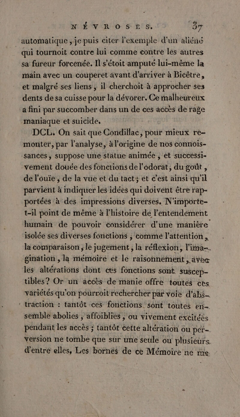 automatique , je puis citer l'exemple d'un aliéné | qui tournoit contre lui comme contre les autres sa fureur forcénée. Il s’étoit amputé lui-même la main avec un couperet avant d'arriver à Bicêtre, et malgré ses liens ; il cherchoit à approchér ses dents de sa cuisse pour la dévorer. Ce malheureux à fini par succomber dans un de ces accès de rage maniaque et suicide. DCL, On sait que Condillac, pour mieux re- monter, par l'analyse, à l’origine de nos connois- sances, suppose une statue animée , et suCcessi- vement douée des fonctions de l'odorat, du goût , de l'ouïe , de la vue et du tacts ét c’est ainsi qu'il parvient à imdiquer les idées qui doivent être rap- portées à des impressions diverses. N'importe- t-il point de même à l’histoire de l’'enténdément humain de pouvoir considérer d'une manière isolée ses diverses fonctions ; comme l’atténtion . la comparaison ; le jugement ; la réflexion, l'ima. gmätion , la mémoire et le raisonnement , ayÿbe les altérations dont cts fonctions sont suscep- tibles? Or un accès de manie offre toutes cts väriétés qu'on pourroit rechercher par voie d’abs_ ‘ traction : tantôt ces fonctions sont toutes en semble abolies ; affoiblies ; ou vivement excitées pendant les accès ; tantôt éette altération ou per- version ne tombe que sur une seule ou plusieurs. d'entrée elles, Les bornes de ce Mémoire ne me