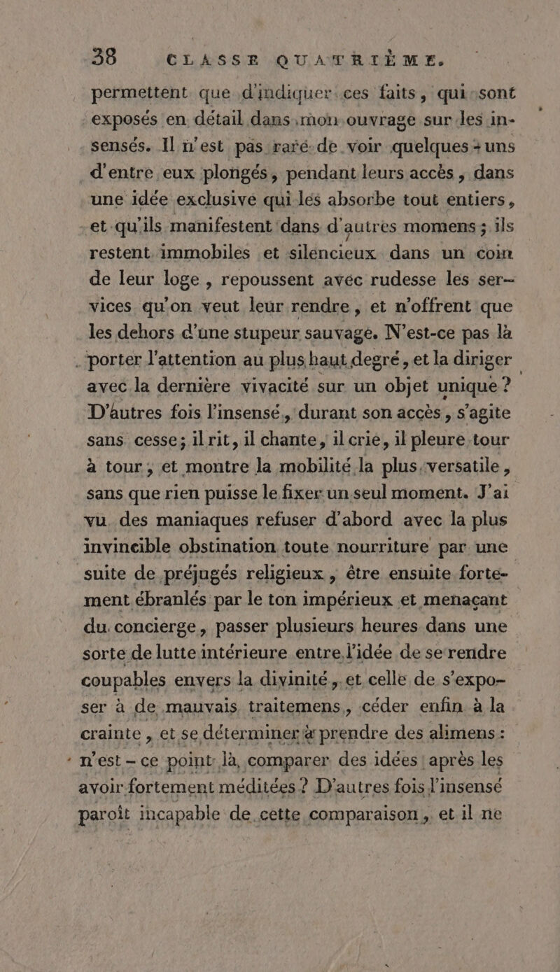 permettent que d'indiquer ces faits, qui:sont exposés en détail dans nou ouvrage sur.les in- sensés. Il n'est pas raré-de voir quelques + uns d'entre eux plongés, pendant leurs accès , dans une idée exclusive qui-lés absorbe tout entiers, et qu'ils manifestent ‘dans d'autres momens 5 ils restent. immobiles et silencieux dans un com de leur loge , repoussent avéc rudesse les ser vices qu'on veut leur rendre, et n’offrent que les dehors d’une stupeur sauvage. N'est-ce pas là La avec la dernière vivacité sur un objet unique ? D'autres fois l’insensé,, durant son accès, s’agite sans. cesse; il rit, il chante, il crie, 1l pleure tour à tour, et montre la mobilité la plus,versatile, sans que rien puisse le fixer un.seul moment. J'ai vu. des maniaques refuser d'abord avec la plus invincible obstination toute nourriture par une suite de préjugés religieux , être ensuite forte- | ment ébranlés par le ton impérieux et meñaçant du concierge, passer plusieurs heures dans une sorte de lutte intérieure entre l'idée de serendre coupables envers la divinité, et celle de s’expo- ser à de mauvais traitemens,, céder enfin à la crainte, et se déterminer &amp; prendre des alimens : n est - ce point. là, comparer des idées ! après les ayoir fortement méditées ? D’ autres fois J'insensé paroit incapable de cette comparaison ,. et il ne