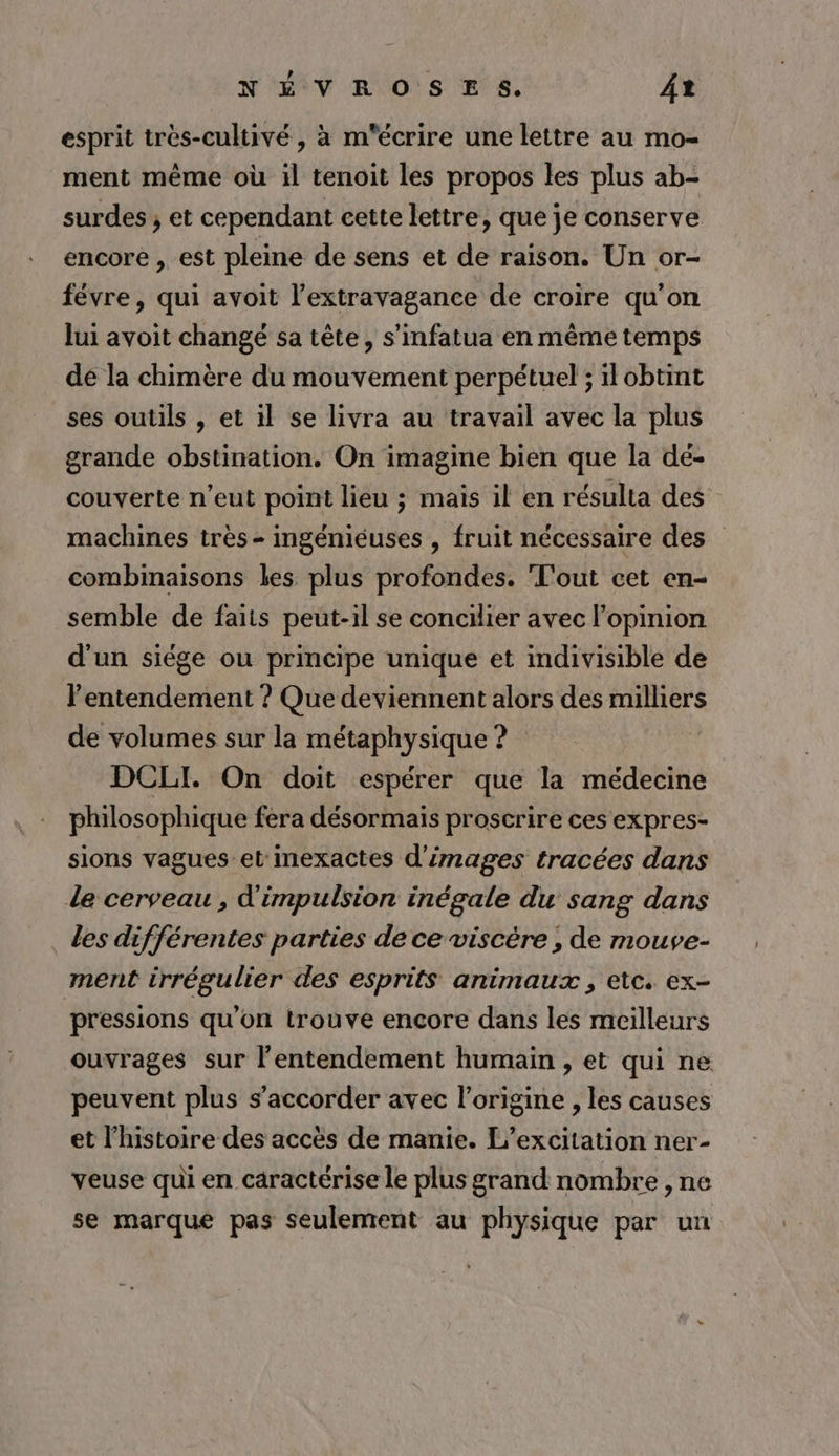 esprit très-cultivé, à m'écrire une lettre au mo- ment même où il tenoit les propos les plus ab- surdes ; et cependant cette lettre, que je conserve encore , est pleine de sens et de raison. Un or- févre, qui avoit l’extravagance de croire qu'on lui avoit changé sa tête, s'infatua en même temps de la chimère du mouvement perpétuel ; il obtint ses outils , et il se livra au travail avec la plus grande obstination. On imagine bien que la dé- couverte n'eut point lieu ; mais il en résulta des” machines très- ingéniéuses , fruit nécessaire des combinaisons les plus profondes. T'out cet en- semble de faits peut-il se concilier avec l'opinion d'un siége ou principe unique et indivisible de l'entendement ? Que deviennent alors des milliers de volumes sur la métaphysique ? DCLI. On doit espérer que la médecine philosophique fera désormais proscrire ces expres- sions vagues et inexactes d'images tracées dans de cerveau, d'impulsion inégale du sang dans . des différentes parties de ce viscére , de mouve- ment irrégulier des esprits animaux, etc. ex- pressions qu'on trouve encore dans les meilleurs ouvrages sur l’entendement humain , et qui ne peuvent plus s’accorder avec l’origine , les causes et l’histoire des accès de manie. L’excitation ner- veuse qui en caractérise le plus grand nombre , ne se marque pas seulement au physique par un
