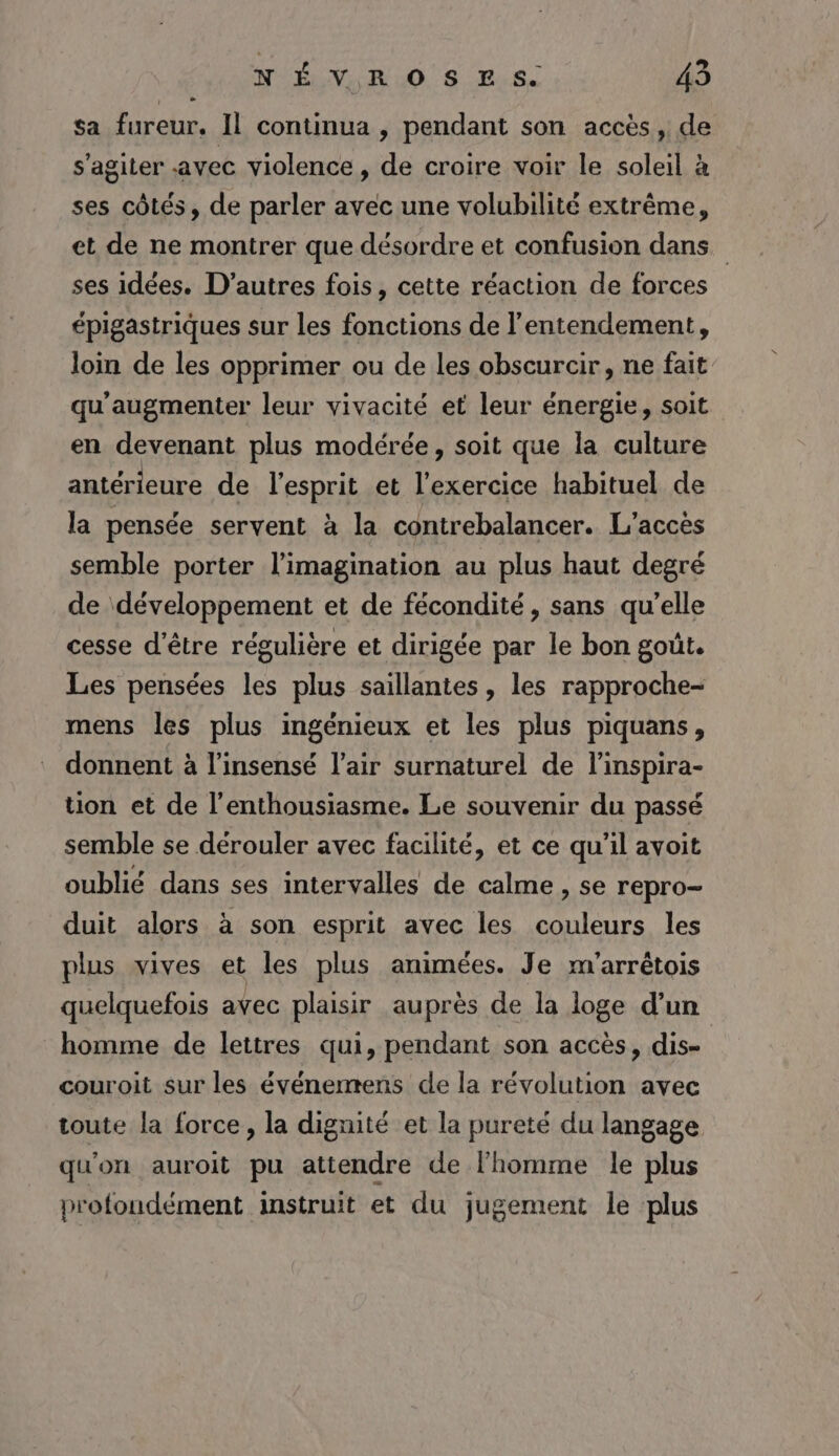 &gt; sa fureur. Il continua , pendant son accès, de s'agiter avec violence , de croire voir le soleil à ses côtés, de parler avec une volubilité extrême, et de ne montrer que désordre et confusion dans ses idées. D’autres fois, cette réaction de forces épigastriques sur les fonctions de l'entendement, loin de les opprimer ou de les obscurcir, ne fait qu'augmenter leur vivacité et leur énergie, soit en devenant plus modérée, soit que la culture antérieure de l'esprit et l'exercice habituel de la pensée servent à la contrebalancer. L'accès semble porter l'imagination au plus haut degré de développement et de fécondité, sans qu'elle cesse d’être régulière et dirigée par le bon goùt. Les pensées les plus saillantes, les rapproche- mens les plus ingénieux et les plus piquans, donnent à l'insensé l'air surnaturel de l’inspira- tion et de l’enthousiasme. Le souvenir du passé semble se dérouler avec facilité, et ce qu’il avoit oublié dans ses intervalles de calme, se repro— duit alors à son esprit avec les couleurs les plus vives et les plus animées. Je m'arrétois quelquefois avec plaisir auprès de la loge d’un homme de lettres qui, pendant son accès, dis= couroit sur les événemens de la révolution avec toute la force, la dignité et la pureté du langage qu'on auroit pu attendre de l’homme le plus profondément instruit et du jugement le plus