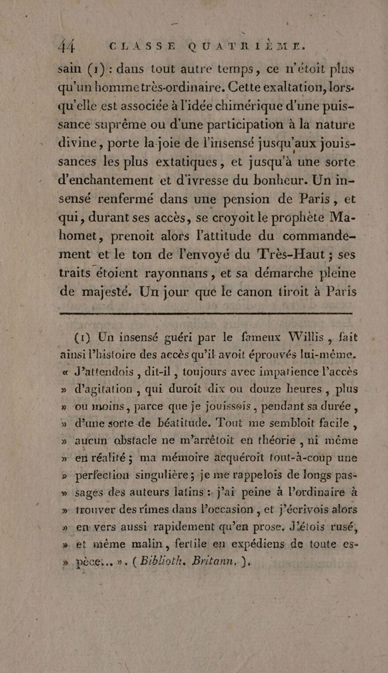 sain (1): dans tout autre temps, ce n'étoit plus qu’un hommetrès-ordinaire. Cette exaltation, lors. qu'elle est associée à l’idée chimérique d’une puis- sance suprême ou d'une participation à la nature divine, porte la joie de l'insensé jusqu'aux jouis- sances les plus extatiques, et jusqu'à une sorte d’enchantement et d'ivresse du bonheur. Un in- sensé renfermé dans une pension de Paris, et qui, durant ses accès, se croyoit le prophète Ma- homet, prenoit alors l'attitude du commande- ment et le ton de Penvoyé du Très-Haut ; ses traits étoient rayonnans , et sa démarche pleine de majesté, Un jour qué le canon tiroit à Paris (1) Un insensé guéri par le fameux Willis , fait ainsi l’histoire des accès qu’il avoit éprouvés lui-même. « J’attendois, dit-il , toujours avec impatience l’accès » d’agitation , qui duroit dix où douze heures , plus » OU Moins, parce que je jouisseis, pendant sa durée , » d’une sorte de béatitude. Tout me sembloit facile À » aucun obstacle ne m’arrêtoit en théorie , ni même » en réalité; ma mémoire acquéroiït fout-à-coùp une » perfection singulière; je me rappelois de longs pas- » sages des auteurs latins :. j’ai peine à lordinaire à » trouver des rimes dans l’occasion , et j’écrivois alors » envers aussi rapidement qu’en prose. J'élois rusé, ». et même malin, fertile en expédiens de toute es- » .pèce:.. ». ( Biblioth. Britann, ),