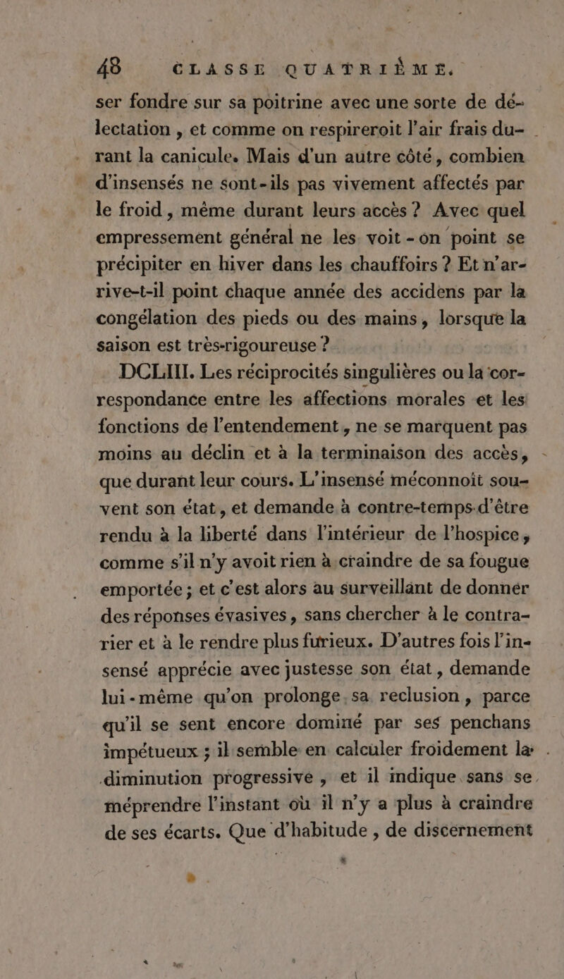 ser fondre sur sa poitrine avec une sorte de dé- lectation , et comme on respireroit l'air frais du- rant la canicule. Mais d'un autre côté, combien d'insensés ne sont-ils pas vivement affectés par le froid , même durant leurs accès ? Avec quel empressement général ne les. voit -on point se précipiter en hiver dans les chauffoirs ? Et n’ar- rive-t-il point chaque année des accidens par la congélation des pieds ou des mains, lorsque la saison est très-rigoureuse ? DCLIHITL. Les réciprocités singulières ou la ‘cor- respondance entre les affections morales -et les fonctions de l’entendement, ne se marquent pas moins au déclin et à la terminaison des accès, que durant leur cours. L’msensé méconnoit sou- vent son état, et demande à contre-temps-d’être rendu à la liberté dans l'intérieur de l’hospice, comme s’il ny avoit rien à.craindre de sa fougue emportée ; et c'est alors au surveillant de donnér des réponses évasives, sans chercher à le contra- rier et à le rendre plus furieux. D'autres fois l’in- sensé apprécie avec justesse son état, demande lui-même qu'on prolonge, sa reclusion, parce qu'il se sent encore dominé par ses penchans impétueux ; il semble en calculer froidement la: . diminution progressive , et il mdique sans se méprendre l'instant où il n’y a plus à craindre de ses écarts. Que d'habitude , de discernement 4.
